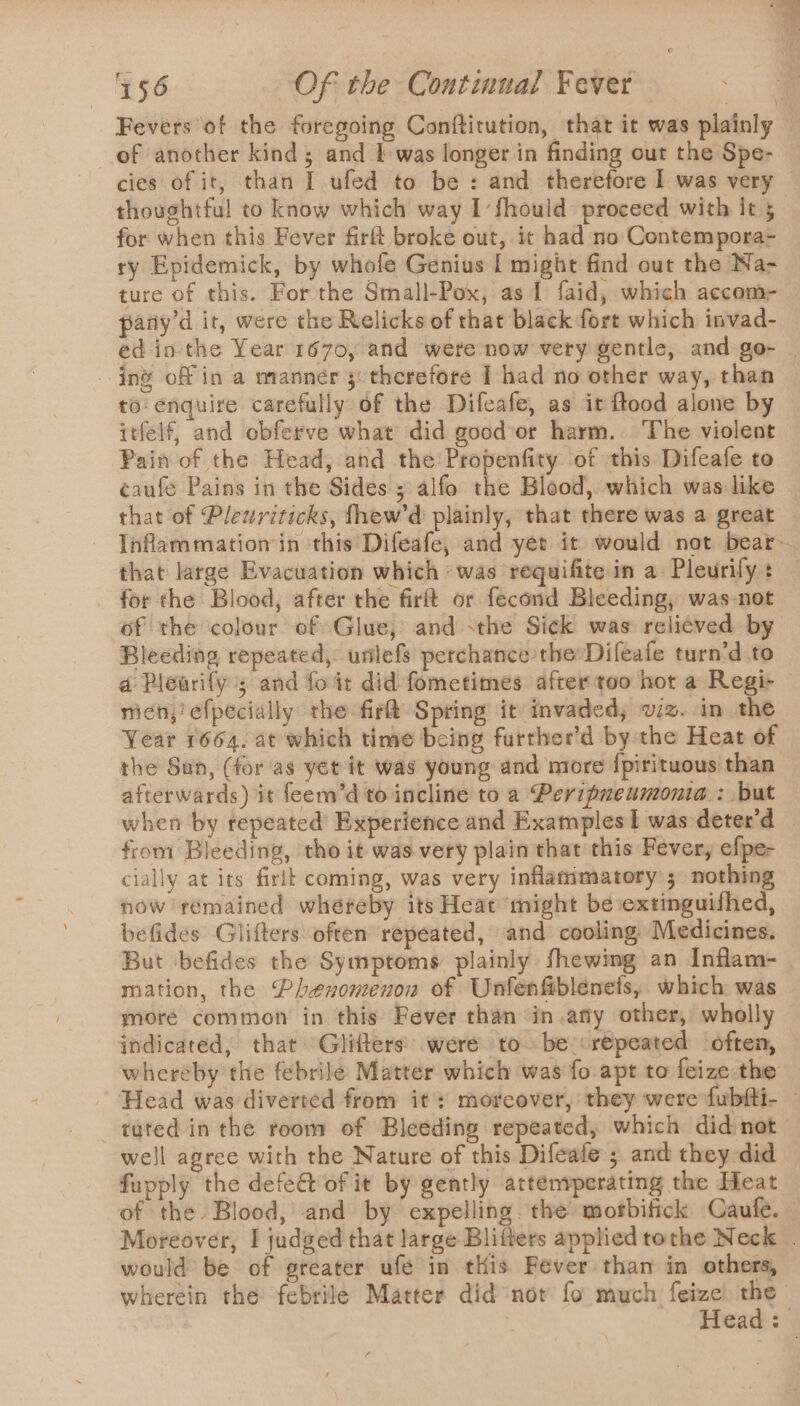 Fevers of the foregoing Conftitution, that it was plainly of another kind; and 1 was longer in finding out the Spe- cies of it, than I ufed to be : and therefore I was very thoughtful to know which way I’fhould proceed with it 5 for when this Fever firft broke out, it had no Contempora- ry Epidemick, by whofe Genius I might find out the Na- ture of this. For the Small-Pox, as 1 faid, which accom- pany’d it, were the Relicks of that black fort which invad- ed inthe Year 1670, and were now very gentle, and go- | ing of in a manner 5: therefore I had no other way, than to enquire carefully of the Difeafe, as ir ftood alone by itfelf, and obferve what’ did good or harm. The violent Pain of the Head, and the Propenfity of this Difeafe to caufe Pains in the Sides; alfo the Blood, which was like that of Plewriticks, fhew’d plainly, that there was a great Inflammation’ in this Difeafe, and yet it would not bear: that large Evacuation which ‘was requifite in a Pleurily : _ for the Blood, after the firft or fecond Bleeding, was-not of the colour of Glue, and -the Sick was reli¢ved by Bleeding repeated, unlefs perchance the Difeafe turn’d to a Plewrify ; and fo it did fometimes after too hot a Regi- mien, efpecially the fir Spring it invaded, viz. in the Year 1664. at which time being farther’d by the Heat of the Sun, (for as yet it was young and more {pirituous than afterwards) it feem’d to incline to a Peripueumonia.: but when by repeated Experience and Examples I was deter'd from Bleeding, tho it was very plain that this Fever, efpe- cially at its firtt coming, was very inflamimatory ; nothing now remained whéreby its Heat might be:extinguifhed, befides Glifters often repeated, and cooling Medicines. But befides the Symptoms plainly fhewing an Inflam- mation, the Phenomenon of Unfenfiblenefs, which was moré common in this Fever than in.any other, wholly indicated, that Glitters were to. be ‘repeated often, whereby the febrile Matter which was fo apt to feize the Head was diverted from it: moreover, they were fubfti- tuted in the room of Bleeding repeated, which did not well agree with the Nature of this Difeafe ; and they did fupply the defe&amp; of it by gently attenrperating the Heat of the Blood, and by expelling. the morbifick Caufe. | Moreover, I judged that large Blifters applied tothe Neck . would be of greater ufe in this Fever than in others, wherein the febrile Matter did ‘nor fo much feize ms Head: