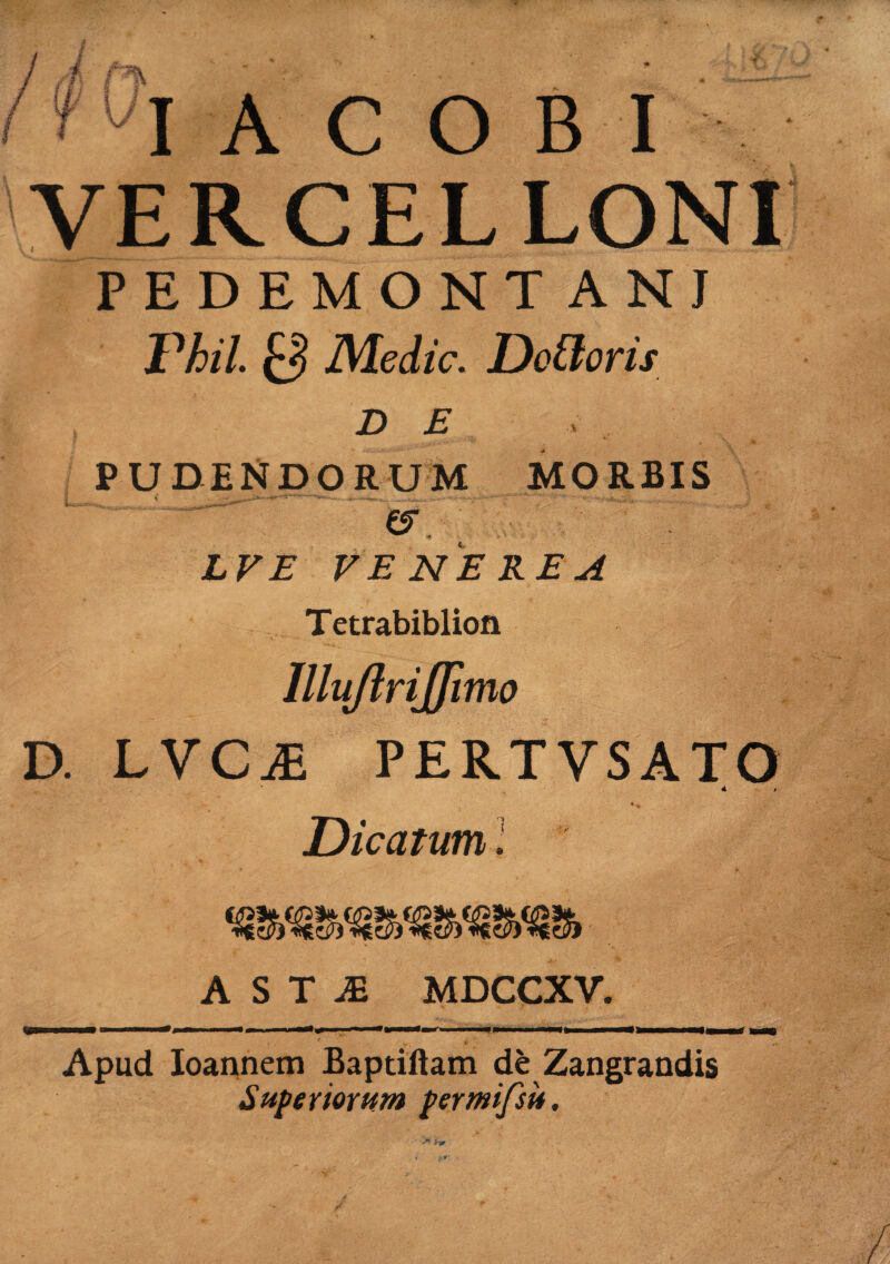 VERCELLONI PEDEMONTANI Vhil 0 Medie. Dedoris D E PUDENDORUM MORBIS ' & LVE VENEREA Tetrabiblion Illujlrijfimo D. LVCiE PERTVSATO 4 i Dicatum i A S T JB MDCCXV. fi; i ■ nwi— —m—. ii —«n» u «ii '*»—<»r i ■ iwiw——m——>»——e—Mt Apud Ioannem Baptiftam de Zangrandis Superiorum p er mifsit.