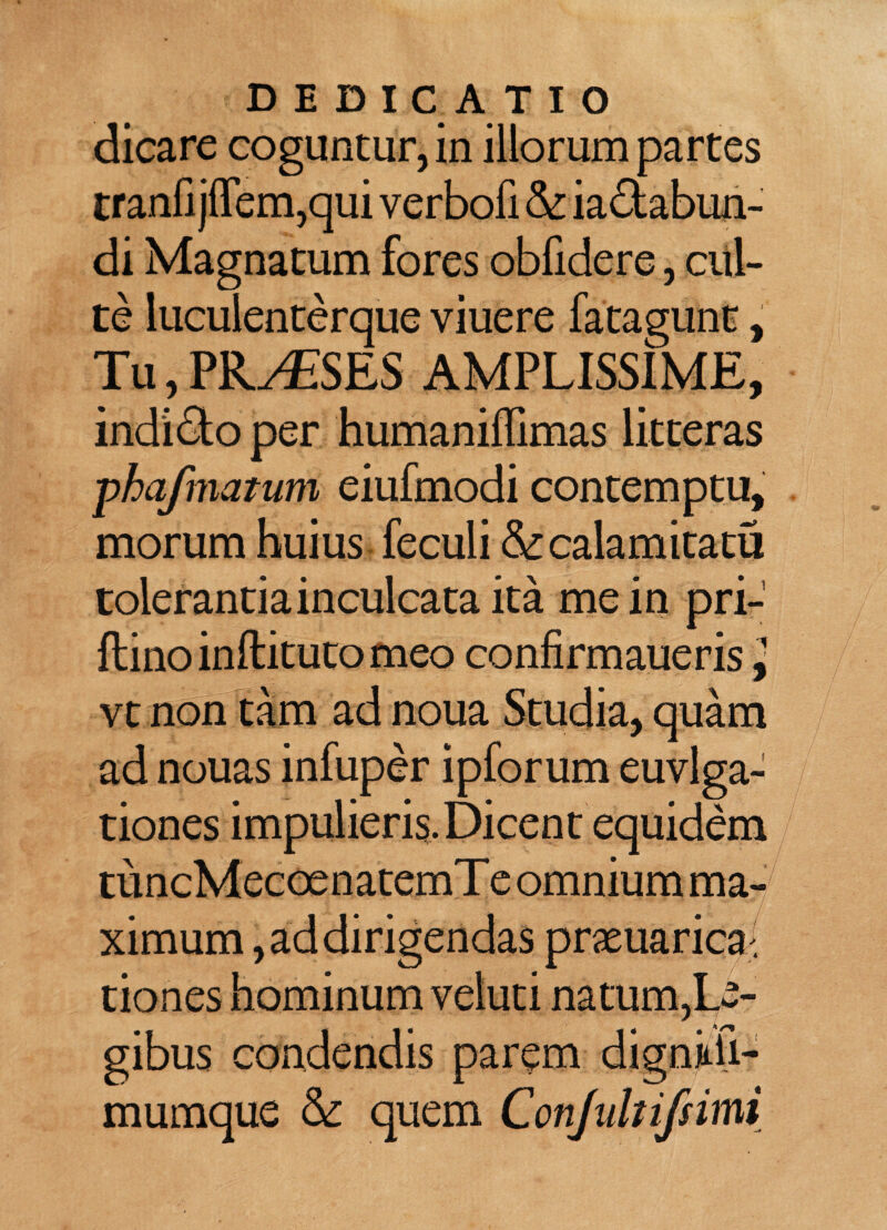 DEDICATIO dicare coguntur, in illorum partes tranfi jflem,qui verbofi & ia&abun- di Magnatum fores obfidere, cul¬ te luculenterque viuere fatagunt, Tu, PRAESES AMPLISSIME, indi&o per humaniffimas litteras -phafmatum eiufmodi contemptu, morum huius feculi & cala mica tu tolerantia inculcata ita me in pri- flinoinftitutomeo confirmaueris j vt non tam ad noua Studia, quam ad nouas infuper ipforum euvlga- tiones impulieris.Dicent equidem tuncMecoenatemTeomniumma- ximum, ad dirigendas praeuarica^ tiones hominum veluti natum,Le¬ gibus condendis parem dignkii- mumque & quem Confuhifsimi