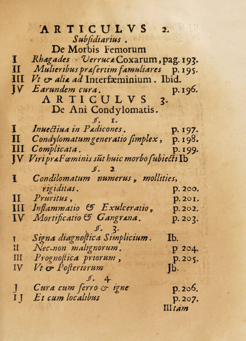 ARTICULYS 2, Subfidiarius . De Morbis Femorum I Rhagades > Verruca Coxarum, pag. 193. II Mulieribus pr afertim famuliar es p. 195, III Vt vr alia ad Interfaeminium. Ibid. Earundem cura. p. 196. ARTICULVS 1. De Ani Condylomatis, j. 1. 1 I Inuettiua in Padicones. p. 197. II Condylomatum generatio fimplex, p.198. III Complicata, p. 199. J V ViripraFoeminis sut huic morbo fubieffi Ib jr. 2 I Condilomatum numerus, mollities.> rigiditas, II Pruritus, III Inflammatio & Exulceratiov IV Mortificatio Z5 Gangrana, , . P- g. \ Signa diagnofiica Simplicium. II hlec-non malignorum. III PrognofUca priorum, IV Vt Pofteriorum J.. 4- J Cura cum ferro er igne IJ Et cum localibus III tam p. 200. p. 201, p. 202. p. 203. p 204. p.205. p. 206. p. 207.