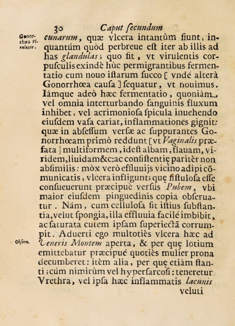 Gtnor- rhaea Vi rnltute, Qhfertt. 30 Caput fecundum cunarum, quae vlcera intantum fiunt, in- quantiim quod perbreue eft iter ab illis ad has glandulas; quo fit, vt virulentis cor- pufculisexinde huc permigrantibus fermen- tatio cum nouo illarum fucco [ vnde altera Gonorrhoea caufa ] fequatur, vt nouimus. lamque adeo haec fermentatio, quoniam_, vel omnia interturbando fanguinis fluxum inhibet, vel acrimoniofafpicula inuehendo eiufdem vafa cariat, inflammationes gignit: quae in abfeflum verfae ac fuppurantes Go¬ norrhoeam primo reddunt [vt Vaginalis prae¬ fata ] multiformem, ideft albam, flauam, vi- ridem,liuidam&c:ac confidenti^ pariter non abfimiiis: mox vero effluuijs vicino adipi co- municatis, vlcera infligunt; qu^ fidulofa efle confueuerunt praecipue verfiis Pubem, vbi maior eiufdem pinguedinis copia obferua- tur . Nam, cum cellulofa fit iftius fubftan- tia,velut fpongia,illa effluuia facile imbibit, acfaturata cutem ipfam fuperieda corrum¬ pit. Aduerti ego multoties vlcera haec ad ‘h eneris Montem aperta, & per qu^ lotium emittebatur praecipue quoties mulier prona decumberet: item alia, per qu£ etiam lian¬ ti ;cum nimirum vel hyperfarcofi: teneretur Vrethra, velipfa haec inflammatis lacunis . veluti (
