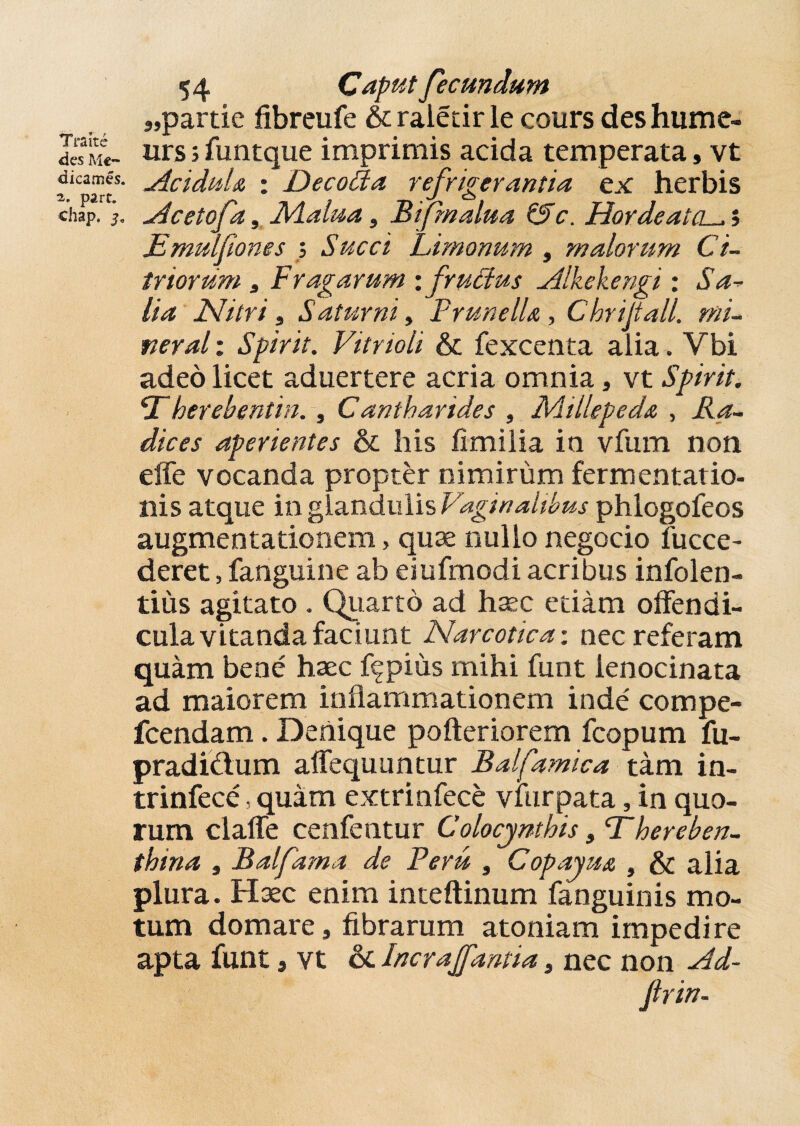 T ralte des Mc- dicames. 2. parr. chap. 3* 54 Caput fecundum „partie fibreufe &raletir le cours deshume- urs; funtque imprimis acida temperata, vt Acidula : Decoda refrigerantia ex herbis Acetofa, Malua, Bifmalua &c. HordeatCL^i JEmulfiones ; Succi Limonum , malorum Ci~ triorum , Fragarum :/'ructus Alkekengi : Sa¬ lia Nitri, Saturni, PrunelU , Chrijtall. mi- : Spirit. Vitrioli & fexcenta aiia. Vbi adeo licet aduertere acria omnia, vt Spirit. <Therebentin. , Cantharides , Millepeda , dices aperientes & his fimilia io vfum non effe vocanda propter nimirum fermentatio- nis atque in glandulis Vaginalibus phlogofeos augmentationem, quae nullo negocio fucce- deret, fanguine ab eiufmodi acribus infolen- tius agitato . Quarto ad haec edam offendi¬ cula vitanda faciunt Narcotica: nec referam quam bene haec f^pius mihi funt lenocinata ad maiorem inflammationem inde' compe- fcendam. Denique pofteriorem fcopum fu- pradi&um affequuntur Balfamica tam in- trinfece, quam extrinfece viiirpata, in quo¬ rum clalfe cenfentur Colocynthis, f hereben- thina , Balfama de Peru , Copayua , & alia plura. Haec enim inteftinum fanguinis mo¬ tum domare, fibrarum atoniam impedire apta funt, vt & Incrajfantia, nec non Ad- firin-