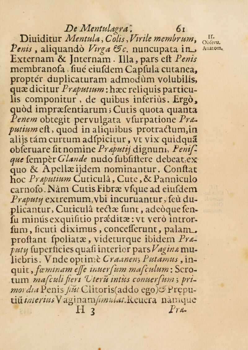 De Mentulagra. 61 Diuiditur Mentula, Colis, Virile membrum, Penis , aliquando F/rgvi nuncupata in_> Externam & Jnternam . Illa, pars elt Penis membranofa,fiue' eiufdem Capfula cutanea, propter duplicaturam admodum volubilis, quae dicitur Pr&putwm: haec reliquis particu¬ lis componitur , de quibus inferius. Ergo, quod impraefentiarurm Cutis quota quanta Penem obtegit pervulgata vfurpatione Pre¬ putium eft, quod in aliquibus protra<flum,m alijs tam curtum adfpicitur, vt vix quidqua obferuare lit nomine Preputij dignum, FeniJZ que femper Glande nudofubfiltere debeat-.ex quo & Apellaeijdem nominantur. Conflat hoc Preputium Cuticula, Cute, & Panniculo carnofo. Nam Cutis librae vfque ad eiufdem Pr&putq extremum,vbi incuruantur, feu du¬ plicantur, Cuticula teftae funt, adedquefen- lu minusexquifitio praeditae ;vt vero intror- fum, ficuti diximus, concefferunt, palante proflant fpoliatae, videturque ibidem Pre- putq fuperftcies quali interior pars Vagina mu¬ liebris. Vndeopiime Crannem Putamus, in¬ quit , fGeminam ejje wuerfum mafculumi Scro¬ tum mafculi jieri ‘Uteru intus cortuerfum 5 pri¬ mordia Penis jmt Clitoris(addo ego)t5Pr^pu- tiiiimeriusMagi namjmuiat.h.cucra namque EI 3 Pret¬ ii. Obferu, Auatonv
