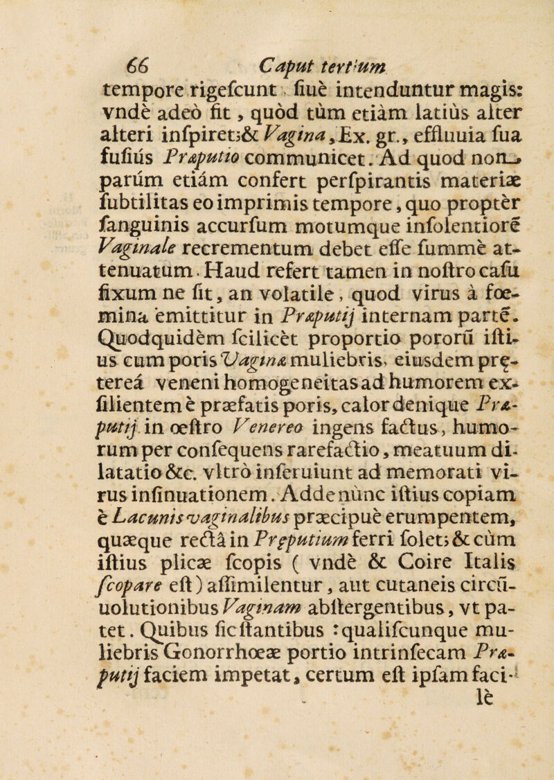 tempore rigefeunt fiue intenduntur magis: vnde adeo fit, quod tum etiam latius alter alteri infpiret;& Vagina, Ex. gr., effluuia fua fufius Pr&putio communicet . Ad quod non_» parum etiam confert perfpirantis materiae lubtilitas eo imprimis tempore, quo propter fanguinis accurfum motumque infolentiore Vaginale recrementum debet effe fumme at¬ tenuatum . Haud refert tamen in noftrocafu fixum ne fit, an volatile, quod virus a foe- mina 'emittitur in Pr&putij internam parte. Quodquidem fcilicet proportio pororu ifti- us cum TpoxisVagMAmuliebris, eiusdem pr^- terea veneni homogeneitas ad humorem ex- Clientem e praefatis poris, calor denique Pr&- pmtij in oeftro Venerea ingens fadtus, humo¬ rum per confequens rarefadio, meatuum di¬ latatio &e. vitro infemiunt ad memorati vi¬ rus infinuationem .Adde nunc iftius copiam e Lacunis‘vaginalibus praecipue erum pentem, quaeque reda in Preputium ferri foleti&cum iftius plicae fcopis ( vnde & Coire Italis fcopare eft) affimilentur, aut cutaneis circu- uolutionibus Vaginam abllergentibus, vt pa¬ tet. Quibus ficftantibus tqualifcunque mu¬ liebris Gonorrhoeae portio intrinfecam Pr&- putijfaciem impetat, certum eft ipfamfaci-1 le