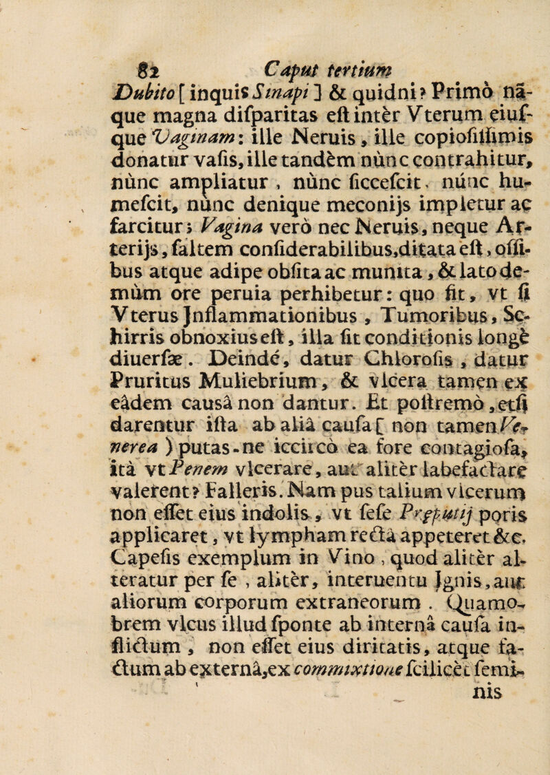 Dubito[ inquisSmapi3 & quidni? Primo n|- que magna difparitas eft inter Vterum eiuf- que Vaginam: ille Neruis, ille copiofilfimis donatur vafis, ille tandem nunc contrahitur, nunc ampliatur , nunc ficcefcit, nunc hu- mefcit, nunc denique mecon i js impletur ac farcitur i Vagina vero nec Neruis , neque Ar¬ ter i js , faltem confiderabilibus,ditata eft, oili¬ bus atque adipe oblita ac munita lato de¬ mum ore peruia perhibetur: quo fit, vt fi Vterus Jnftammationibus , Tumoribus* Sc- hirris obnoxiuseft, illa fit conditionis iongb diuerfae. Deinde, datur Chlorofis , datur Pruritus Muliebrium , & vlcera tamen ex eadem causa non dantur. Et poltremo,etfi darentur ifta ab alia caufa f non tamen Ve* ner e a ) putas - ne iccirco ea fore eon tagiola, ita vt Penem vlcerare, ani aliter labefacbare valerent? Falleris. Nam pus talium vieerum non effet eius indolis» vt fefe Pr.fpmjg poris applicaret, vt lympham reda appeteret&c. Capefis exemplum in Vino , quod aliter al¬ teratur per fe , aliter, interuentu Jgnis,auc aliorum corporum extraneorum . Quamo-, brem vicus illud fponte ab interna caufa in- ■flictum , non effet eius diritatis, atque fa- dum ab externa,ex commixtione fciiicet ferni- - ei* m . * ' • i ' v. nis