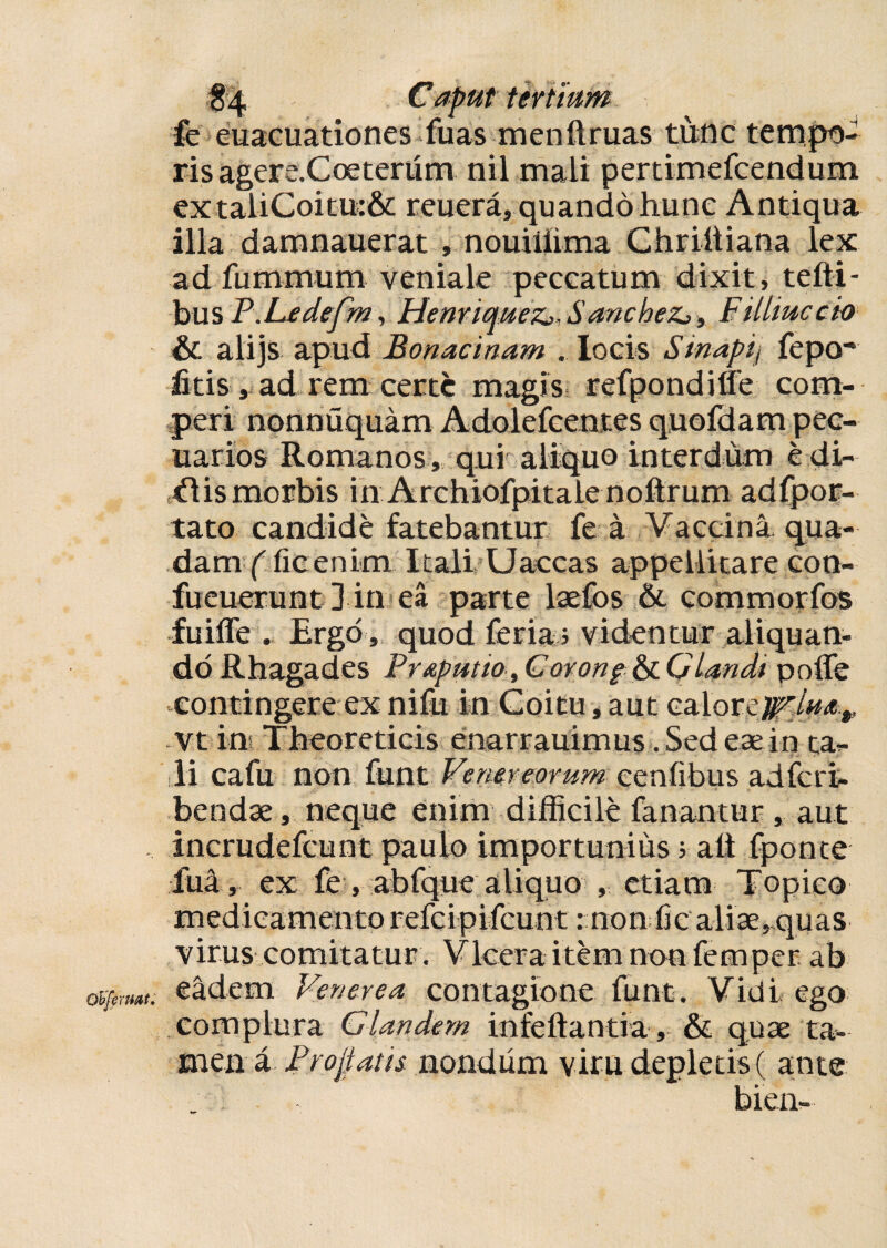 fe euacuationes fuas menllruas tunc tempo¬ ris agere. Coe ter um nil mali pertimefcendum extaliCoitu:& reuera, quando hunc Antiqua illa daranauerat , nouiliima Chriliiana lex ad fummum veniale peccatum dixit, tefti- bus P.Ledefm, Henriquez,, SancheZj, F illinc ch Sc alijs apud Bonacinam . locis Sinapij fepo' fitis, ad rem certe magis refpondiffe com- peri nonnuquam Adolefcentes quofdam pec¬ uarios Romanos, qui aliquo interdum e di- cflismorbis in Archiofpitale noftrum adfpor- tato candide fatebantur fe a Vaccina qua¬ dam (licenim Itali Uaccas appellitare con- fueuerunt ] in ea parte lsefos & commorfos fuiffe . Ergo, quod feria; videntur aliquan¬ do Rhagades Prapntio, Corong & Glandi poffe contingere ex nifu in Coitu, aut calore vt ins Theoreticis enarrauimus. Sed eae in ta¬ li cafu non funt Venereorum eenlibus adferi- bendae, neque enim difficile fanantur, aut incrudefcunt paulo importunius 5 ait fponte fua, ex fe , abfque aliquo , etiam Topico medicamento refeipifeunt: non fic aliae ,,quas virus comitatur. Vlcera item non femper ab eadem Venerea contagione funt. Vidi ego complura Glandem infeltantia, & quae ta¬ men a Pro jiatis nondum viru depletis ( ante bien-
