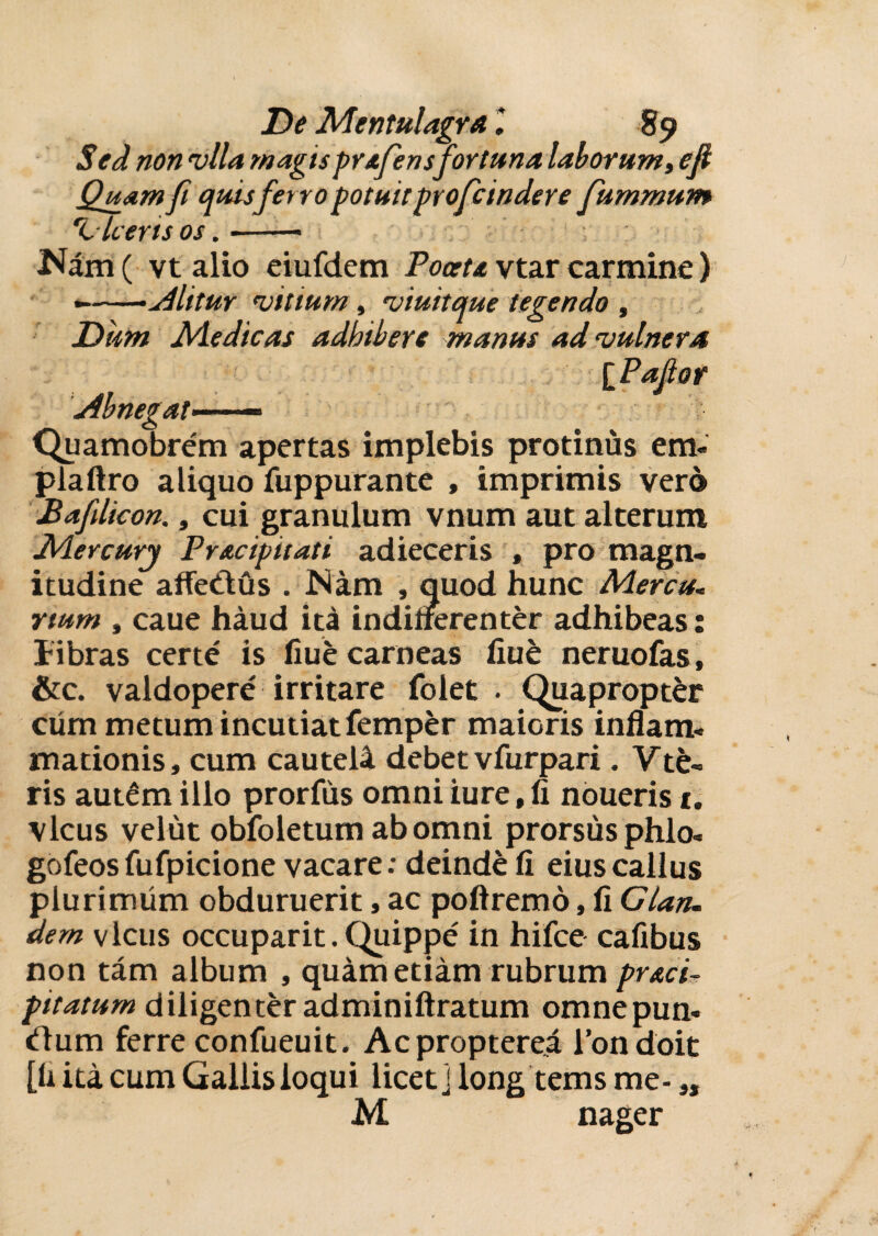 De Mentulagra89 Sed non vlla magis prafensfortuna laborum, e fi Quam fi quisferro potuit proficindere fummum 'Liceris os.- Nam ( vt alio eiufdem Poceta vtar carmine) ---Alitur mitium, miuitque tegendo , Dum Adedicas adbibere manus ad‘vulnera iPafior Abnegat—— Quamobrem apertas implebis protinus em- plaftro aliquo fuppurante , imprimis vero Bafilicon., cui granulum vnum aut alterum Adercury Pracipitati adieceris , pro magn¬ itudine affeCtus . Nam , quod hunc Mercu< rtum , caue haud ita indifferenter adhibeas: libras certe' is fiue carneas fiue neruofas, &c. valdopere irritare folet . Quapropter cum metum incutiat femper maioris inflam< mationis, cum cautela debet vfurpari. Vte¬ ris aut£millo prorfus omni iure.fi nouerisi. vicus velut obfoletum ab omni prorsus phlo- gofeosfufpicione vacare: deinde fi eiuscallus plurimum obduruerit, ac poftremd, fi Clan. dem vicus occuparit. Quippe' in hifce cafibus non tam album , quam etiam rubrum pr&ci- pitatum diligenter adminiftratum omnepun- cllum ferre confueuit. Acpropterea 1’ondoit [fi ita cum Gallis loqui licet] long tems me- s, M nager