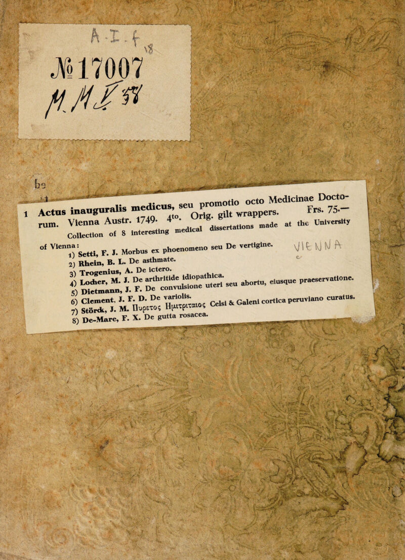 VJZ~TT1Z., — —- -- “ “ •*’ °f Vlenni) Setti, F. I. Morbus ex phoenomeuo seu De vertigine. 2, Rheta, B. L. De asthmate. «\ Troeenius, A. De ictero. 4) 1-*«. M- » D/ ^h^vu^seu abortu, clusgue praeserva,,One. «0 Dietmann, 3- *• uc couv * -m,- rv ^orinltQ. . _ \jifcU rr — i F De convulsione uien stu --> 5) Dietmann, J. *• convu '' _ .. r> v r>o (Tiitta rosacea. 8) De-Mare, F. X. De gutta rosacea. ■eMHdHKM U '1 [■? v>'.¥ f .m 1 f  ■ vj&f , i