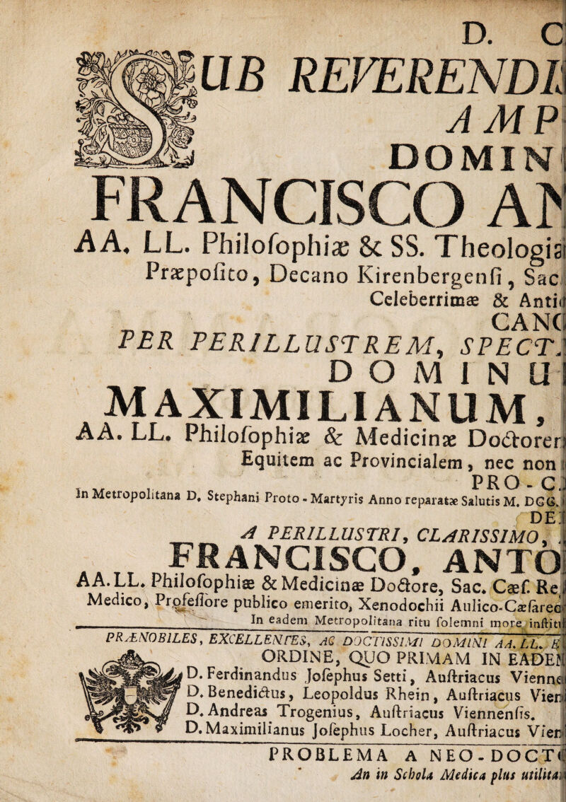 UB REVERENDE AMP DOMIN FRANCISCO M AA, LL. Philofophiae & SS. Theologia Praepofito, Decano Kirenbergenfi, Sac Celeberrimae & Antid T1T_ CANC PER PERILLUSTREM, SPECT. DOMINIH MAXIMILIANUM, AA. LL. Philofophize & Medicinae Do&orer: Equitem ac Provincialem, nec non : . „ , . PRO * C. Jn Metropolitana D, Stephani Proto - Martyris Anno reparatae Salutis M. DGCS. • f d e; _A PERILLUSTRI, CLARISSIMO, i| 41I, FRANCISCO, ANXO AA.LL. Philofophiae & Medicinae Dodore, Sac. Csef. Re Medico, Profellore publico emerito, Xenodochii Aulico-Catfaree In eaaem Metropolitana ritu folemni more inftiti ------- ' K* PRaENOBILES , EXCELLENTES, AQ DOCTISSIMI DOMINI AA.LL. t U ORDINE, QUO PRIMAM IN EADEl P* Ordinandus Jofephus Setti, Auftriaciis Vienn D*Benedia^ Leopoldus Rhein, Auftriaciis Vie O. Andreas Trogenius, Auftriacus Viennenfis. % y D. Maximilianus Jolephus Locher, Auftriaciis Vie PROBLEMA A NEO-DOCT An in Schola Medica plus utilita