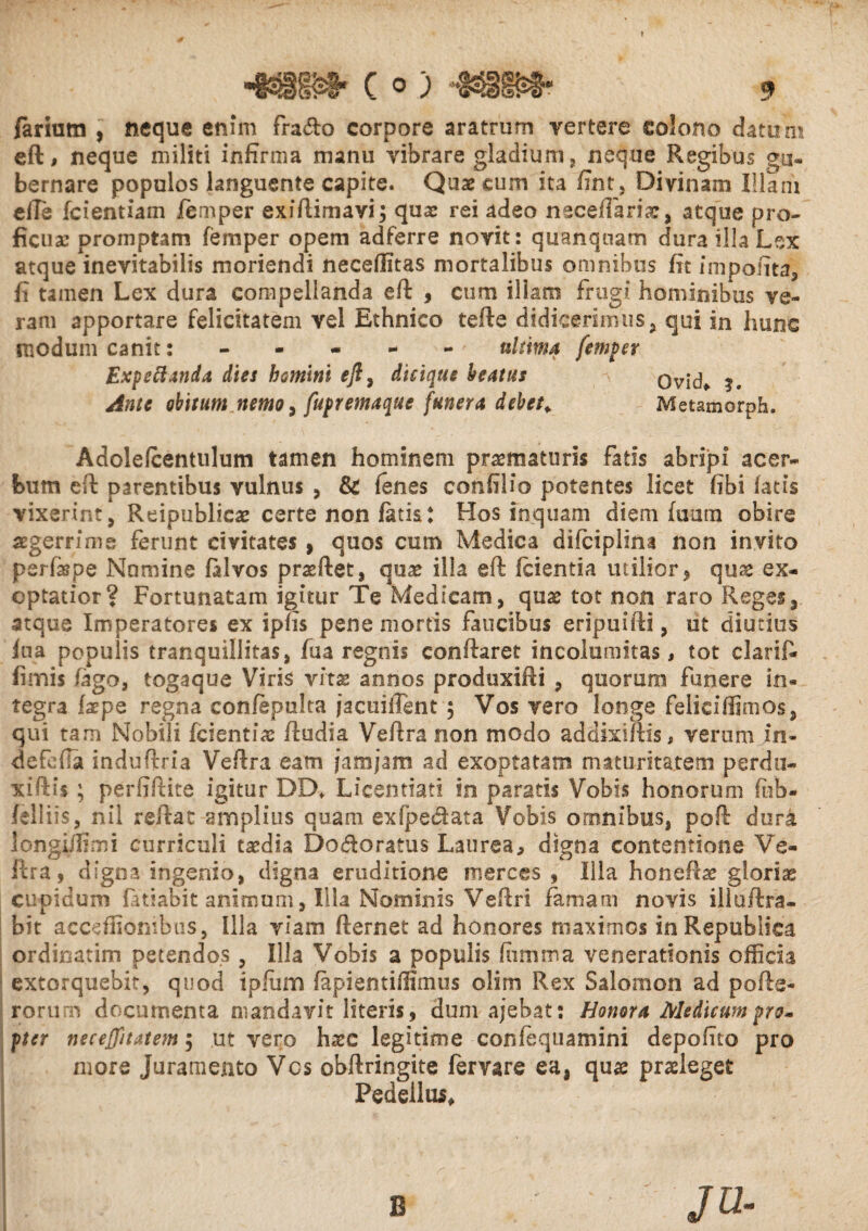 fariutn , neque enim frado corpore aratrum vertere colono datum eft, neque militi infirma manu vibrare gladium * neque Regibus gu¬ bernare populos languente capite. Quae cum ita fint, Divinam Illam e ile fcientiam femper exiftimavi; quae rei adeo neceffaria:, atque pro¬ ficua: promptam femper opem adferre novit: quanqnam dura illa Lex atque inevitabilis moriendi neceffitas mortalibus omnibus fit impolita* fi tamen Lex dura compellanda eft , cum illam frugi hominibus ve¬ ram apportare felicitatem vel Ethnico tefte didicerimus* qui in hunc modum canit: - - - - - ultima femper Expeti And* dies homini eft* dicique beatas Ovid* ?. Ante obitum nemo, fupremaque funera debet. Metamorph. Adolefcentulum tamen hominem praematuris fatis abripi acer¬ bum eft parentibus vulnus , & (enes confilio potentes licet (ibi fatis vixerint* Reipublicae certe non fatis: Hos inquam diem fuum obire aegerrime ferunt civitates , quos cum Medica difciplina non invito psrfispe Numine falvos praedet* qua: illa eft {cientia utilior* qux ex¬ optatior? Fortunatam igitur Te Medicam* quae tot non raro Reges* atque Imperatores ex ipfis pene mortis faucibus eripuifti, ut diutius fua populis tranquillitas* fua regnis conftaret incolumitas, tot clarift fimis fago, togaque Viris vhx annos produxifti , quorum funere in¬ tegra faepe regna confepulta jacuiflsnt $ Vos vero longe feliciffimos* qui tam Nobili fcientiae ftudia Veftra non modo addixiffis, verum in- defefta induftria Veftra eam jam jam ad exoptatam maturitatem perdu- xiftis ; perfiftite igitur DDf Licemiati in paratis Vobis honorum feb- felliis* nil reftat amplius quam exfpedata Vobis omnibus, poft dura longi/Iimi curriculi taedia Dodoratus Laurea, digna contentione Ve¬ ftra, digna ingenio* digna eruditione merces , Illa honePcae glorias cupidum fatiabit animum, Illa Nominis Veftri famam novis illoftra- bit accsffionibus, Illa viam fternet ad honores maximos inRepubliea ordinarim petendos * Illa Vobis a populis (iimma venerationis officia extorquebit, quod ipfum fapientiffimus olim Rex Salomon ad pofte- rorum documenta mandavit literis , dum ajebat: Honora Medicum pro» pter necejfitatem 5 ut vero haec legitime confequamini depofito pro more Juramento Vcs obftringite fervare ea, quae praeleget Pedellus, B