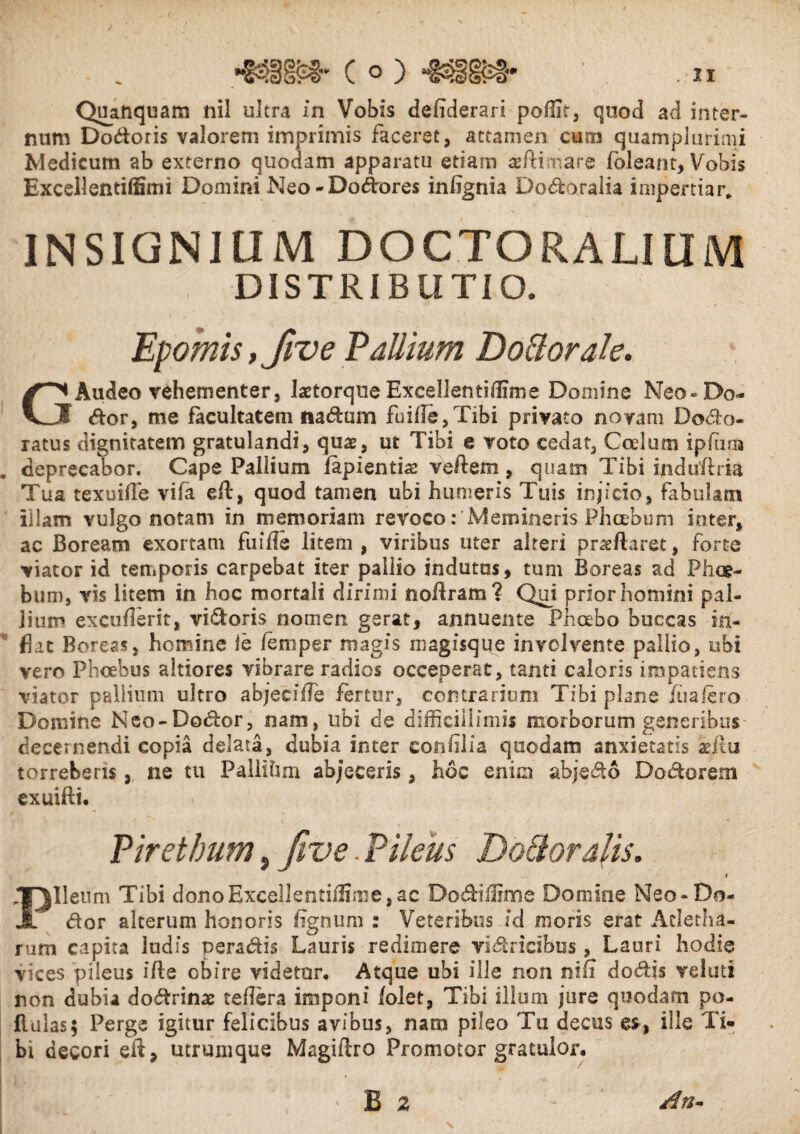 Quaftquam nil ultra in Vobis defiderari poffit, quod ad inter¬ num Dodoris valorem imprimis faceret, attamen cum quamplurimi Medicum ab externo quodam apparatu etiam teftimare fbleant, Vobis Excellentiffimi Domini Neo-Dodores infignia Dodoralia impertiar,. INSIGNIUM DOCTORALIUM DISTRIBUTIO. Epomis,Jive Vallium Do&orak. GAudeo vehementer, laetorque Excellentiffime Domine Neo-De¬ dor, me facultatem na dum fuif!e,Tibi privato noram Dodo- ratus dignitatem gratulandi, quae, ut Tibi e voto cedat, Coelum ipftira deprecabor. Cape Pallium lapientis vellem , quam Tibi induflria Tua texuiffe vifa eft, quod tamen ubi humeris Tuis injicio, fabulam illam vulgo notam in memoriam revoco: Memineris Phoebum inter, ac Boream exortam fiiifle litem , viribus uter alteri prsflaret, forte viator id temporis carpebat iter pallio indutas, tum Boreas ad Phoe¬ bum, vis litem in hoc mortali dirimi noftram? Qui prior homini pal¬ lium excuflerit, vi&oris nomen gerat, annuente Phoebo buccas in¬ flat Boreas, homine le leni per magis magisque involvente pallio, ubi vero Phoebus altiores vibrare radios occeperat, tanti caloris impatiens viator pallium ultro abjecilTe fertur, contrarium Tibi plane jfiiaiero Domine Neo-Dodor, nam, ubi de difficillimis morborum generibus decernendi copia delata, dubia inter eonfilia quodam anxietatis aeJtu torreberis , ne tu Pallihm ab/eeeris, hoc enim abjedo Dodorem exuifti. Pirethum, Jive. Pileus Doftorafis. t Pileum Tibi dono Excellentiffime, ac Do diffini e Domine Neo-Ro¬ dor alterum honoris lignum : Veteribus id moris erat Acletha- rum capita ludis peradis Lauris redimere vidricibus , Lauri hodie vices pileus ifle obire videtur. Atque ubi ille non nif! dodis velati non dubia dodrinae te fler a imponi folet, Tibi illum jure quodam po- flulas; Perge igitur felicibus avibus, nam pileo Tu decus es, ille Ti¬ bi decori eit, utrumque Magiftro Promotor gratulor.