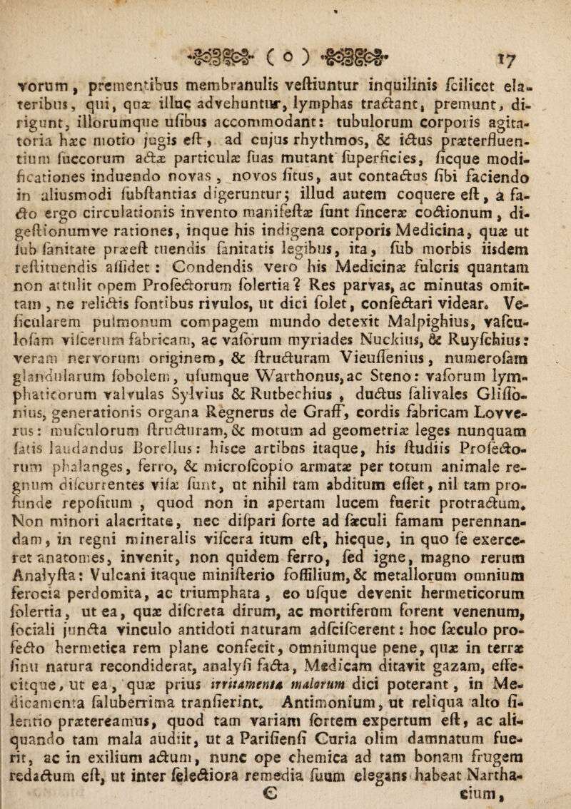 vorum, prementibus membranulis veftiuntur inquilinis fcilicet ela- teribus, qui, qua: illuc advehuntur, lymphas tradant, premunt, di¬ rigunt, illorumque ufibus accommodant: tubulorum corporis agita- toria ha:c motio jugis eft, ad cujus rhythmos, & idus praeterfluen¬ tium luccorum adae particulae fuas mutant fuperficies, ficque modi¬ ficationes induendo novas, novos fitus, aut contadus fibi faciendo in aliusmodi fubftantias digeruntur; illud autem coquere eft, a fa- do ergo circulationis invento manifeftae fiint lincerae codionum, di- geftionumve rationes, inque his indigena corporis Medicina, quae ut iub fanitate praeeft tuendis fanitatis legibus, ita, fiib morbis iisdem reftituendis allidet: Condendis vero his Medicinas fulcris quantam non attulit opem Profedorum fblertia? Res parvas, ac minutas omit¬ tam , ne relidis fontibus rivulos, ut dici folet, coniedari videar. Ve¬ hicularem pulmonum compagem mundo detexit Malpighius, vafeu- lofirn viicerum fabricam, ac vafbrum myriades Nuckius, & Ruyfchius: veram nervorum originem, & ftruduram Vieuflenius, numerofara glandularum fobolem, ufumque Warthonus,ac Steno: vafbrum lym¬ phaticorum valvulas Sylvius & Rutbechius , dudus falivales Gliflb- nius, generationis organa Regnerus de GrafF, cordis fabricam Lovve- rus: mufculorum ftruduram, & motum ad geometria: leges nunquam fatis laudandus BoreJlus: hisce artibus itaque, his ftudiis Pro ledo¬ rum phalanges, ferro, &: microfcopio armatae per totum animale re¬ gnum difeurrentes viiac funt, ut nihil tam abditum effet, nil tam pro¬ fande repofitum , quod non in apertam lucem fuerit protradum* Non minori alacritate, nec difpari forte ad fatculi famam perennan¬ dam, in regni mineralis vifcera itum eft, hicque, in quo fe exerce¬ ret anatomes, invenit, non quidem ferro, fed igne, magno rerum Analyfla: Vulcani itaque minifterio foffilium,& metallorum omnium ferocia perdomita, ac triumphata , eo ufque devenit hermeticorum folertia, ut ea, quae diferata dirum, ac mortiferum forent venenum, fociali junda vinculo antidoti naturam adfcifcerent: hoc fkculo pro- fedo hernietica rem plane confecit, omniumque pene, quae in terrae finii natura recondiderat, analyfl fada, Medicam ditavit gazam, effe- citque,ut ea, qua: prius irritamenta malorum dici poterant, in Me¬ dicamenta faluberrima tranfierint* Antimonium, ut reliqua alto fi- lentio praetereamus, quod tam variam fortem expertum eft, ac ali¬ quando tam mala audiit, ut a Parifienfi Curia olim damnatum fue¬ rit, ac in exilium adum, nunc ope chemica ad tam bonam frugem redadum eft, ut inter felediora remedia fuum elegans habeat Nartha- C cium,