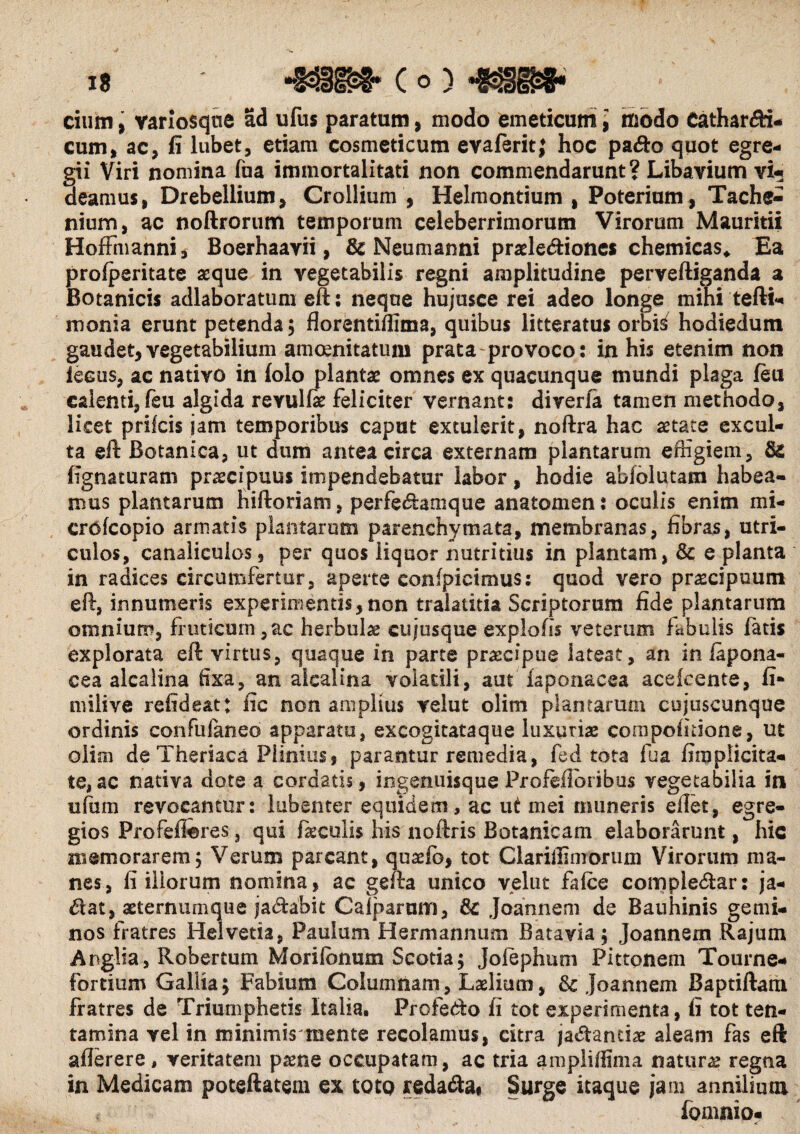 is -mm- c o) -mm* cium, varlosqne ad ufus paratum, modo emeticum i modo Cathar&i* cum, ac, fi lubet, etiam cosmeticum evaferit; hoc pa&o quot egre¬ gii Viri nomina fua immortalitati non commendarunt? Libavium vi* deamus, Drebellium, Crollium , Helmontium , Poterium, Tache- nium, ac noftrorum temporum celeberrimorum Virorum Mauritii Hoffmanni, Boerhaayii, & Neumanni praele&iones chemicas* Ea profperitate aeque in vegetabilis regni amplitudine perveftiganda a Botanicis adlaboratum eft: neque hujusce rei adeo longe mihi tefti- monia erunt petenda, florentiffima, quibus litteratus orbis hodiedum gaudet,vegetabilium amoenitatum prata provoco: in his etenim non lectis, ac nativo in (olo plantae omnes ex quacunque mundi plaga feu calenti, feu algida revulfe feliciter vernant: diverfa tamen methodo, licet prifeis jam temporibus caput extulerit, noftra hac aetate excul¬ ta eft Botanica, ut dum antea circa externam plantarum effigiem, Sc lignaturam praecipuus impendebatur labor, hodie abfolutara habea¬ mus plantarum hiftoriani, perfetftanique anatomen: oculis enim mi- crofcopio armatis plantarum parenchymata, membranas, fibras, utri¬ culos, canaliculos, per quos liquor nutritius in plantam, & e planta in radices circumfertur, aperte confpicimus: quod vero praecipuum eft, innumeris experimentis, non tralatitia Scriptorum fide plantarum omnium, fruticum ,ac herbulae cujusque explofis veterum fabulis latis explorata eft virtus, quaque in parte praecipue lateat, an in lapona- cea alcalina lixa, an aicalina volatili, aut faponacea acefcente, fi* uiilive refideat: fic non amplius velut olim plantarum cujuscunque ordinis confufaneo apparatu, excogitataque luxuriae compolitione, ut olim de Theriaca Plinius, parantur remedia, fed tota lua firaplicita- te,ac nativa dote a cordatis, ingenuisque Profefloribus vegetabilia in ultim revocantur: lubenter equidem, ac ut mei muneris ellet, egre¬ gios Profeflores, qui feculis his noftris Botanicam elaborarunt, hic memorarem; Verum parcant, quaeio, tot Clariffimorum Virorum ma¬ nes, fi iliorum nomina, ac gefta unico velut falce compledtar: ja- dat, aeternumque ja&abk Galparum, Joannem de Bauhinis gemi¬ nos fratres Helvetia, Paulum Hermannum Batavia; Joannern Rajurn Anglia, Robertum Morilonum Scotia; Jolephum Pittonem Tourne- fordum Gallia; Fabium Columnam, Laelium, & Joannem Baptiftam fratres de Triumphetis Italia. Profedo fi tot experimenta, fi tot ten¬ tamina vel in minimis mente recolamus, citra jadtanefe aleam fas eft aflerere, veritatem pame occupatam, ac tria ampliffima natura? regna in Medicam poteftatem ex toto reda&ai Surge itaque jam annilium fomnio-