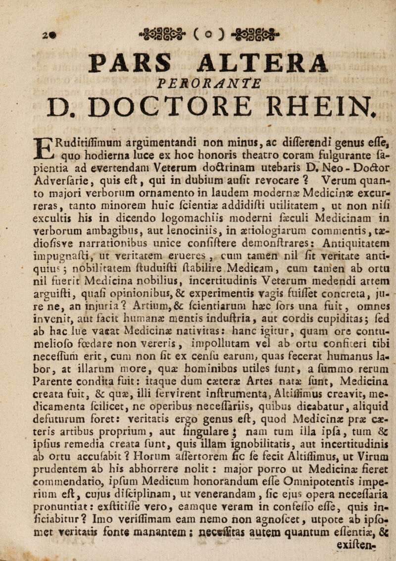 ‘MM- ( o ) 43§gs*. PARS ALTERA PERORANTE D. DOGTORE RHEIN. ERuditiffimum argumentandi non minus, ac differendi genus efle, quo hodierna luce ex hoc honoris theatro coram fulgurante la¬ pientia ad evertendam Veterum dodiinam utebaris D#Neo-Dodtor Adverfarie, quis efl , qui in dubium aufit revocare ? Verum quan¬ to majori verborum ornamento in laudem modernae Medicinae excur¬ reras , tanto minorem huic fcientiae addidifti utilitatem , ut non nili excultis his in dicendo logomachiis moderni ii cui i Medicinam in verborum ambagibus, aut lenociniis, in aetiologiarum commentis, ue- diofisve narrationibus unice confiftere demonllrares 2 Antiquitatem impugnafti, ut veritatem erueres, cum tamen nil fit veritate anti¬ quius 5 nobilitatem fiuduifti ftabilire Medicam, cum tamen ab ortu nil fuerit Medicina nobilius, incertitudinis Veterum medendi artem arguifti, quali opinionibus,experimentis vagis fuiflet concreta, ju¬ re ne, an injuria? Artium,& fcientiaruni haec idrs una fuit, omnes invenit, aut facit humanae mentis induftria, aut cordis cupiditas 5 fed ab hac lue vacat Medicinae nativitas: hanc igitur, quam ore contu- meliolb foedare non vereris, impollutam vel ab ortu confiteri tibi neceffutii erit, cum non fit ex cenfu earum, quas fecerat humanus la¬ bor, at illarum more, quae hominibus utiles lunt, a fummo rerum Parente condita fuit: itaque dum ceterae Artes natae lunt, Medicina creata fuit, & quae, illi fervirent inftrumenta, Altiflimus creavit, me¬ dicamenta fcilicet, ne operibus neceflariis, quibus dicabatur, aliquid defutnrum foret: veritatis ergo genus eft, quod Medicinae prae cae- teris artibus proprium, aut lingulare ; nam tum illa ipla, tum 8c ipfius remedia creata funt, quis illam ignobilitatis, aut incertitudinis ab ortu accufabk 1 Horum aflertorem fic le fecit Aitifiimus, ut Virum prudentem ab his abhorrere nolit 2 major porro ut Medicina: fieret commendatio, ipfum Medicum honorandam efle Omnipotentis impe¬ rium eft, cujus difciplimm, ut venerandam , fic ejus opera neceflaria pronuntiat: exftitiffe vero, earaque veram in confeffo efle, quis in- ficiabitur? Imo veriflimam eam nemo non agnolcet, utpote ab iplo- met veritatis fonte manantem; necsflitas autem quantum eflentiae, & exiften-