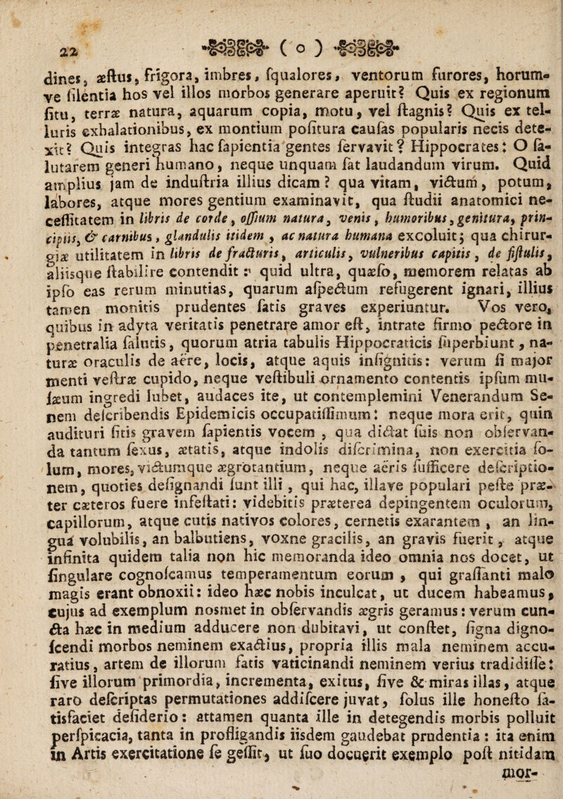 %% •&>» (o) dines3 «ftu», frigora, imbres, fqualores, ventorum furores, horum* ve (ilcntia hos vel illos morbos generare aperuit? Quis ex regionum fitu, terrse natura, aquarum copia, motu, vel ftagnis? Quis ex tel¬ luris exhalationibus, ex montium politura eaulas popularis necis dete¬ xte? Quis integras hacfapientia gentes iervavit? Hippocrates: O (a- lutarem generi humano, neque unquam fat laudandum virum. Quid amplius jam de induftria illius dicam? qua vitam, vi&um, potum, labores, atque mores gentium examinavit, qua ftudii anatomici ne- cefficatem in libris de corde, offium natura, venis 9 humoribus, genitura, prbz- cipiis, & carnibus, glandulis itidem , ac natura humana excoluit; qua chirur- utilitatem in libris de frafturis, articulis, vulneribus capitis, de fiflulis9 aliisque ftabilire contendit v quid ultra, quaefo, memorem relatas ab ipfo eas rerum minutias, quarum afpedum refugerent ignari, illius tamen monitis prudentes fatis graves experiuntur. Vos vero, quibus in adyta veritatis penetrare amor eft, intrate firmo pedore in penetralia (almis, quorum atria tabulis Hippocraticis (uperbiunt, na¬ tura oraculis de acre, locis, atque aquis infignids: verum fi major menti vellrse cupido, neque veftibuli ornamento contentis ipfiim mu¬ lsum ingredi lubet, audaces ite, ut contemplemini Venerandum Se¬ nem delcrtbendis Epidemicis occupatifiionim: neque mora erit, quin audituri (itis gravem lapientis vocem , qua didat fu is non ohfervan- da tantum fexus, aetatis, atque indolis di/crimina, non exercitia fo- lurn, mores, vidura que aegrotantium, neque aeris fufficere deliriptio- nem, quoties de lignandi lunt illi, qui hac, iliave populari pefte ‘prae¬ ter ceteros fuere infeftati: videbitis praeterea depingentem oculorum, capillorum, atque cutis nativos colores, cernetis exarantem , an lin¬ gua volubilis, an balbutiens, voxne gracilis, an gravis fuerit r atque infinita quidem talia non hic memoranda ideo omnia nos docet, ut lingulare cognofcamus temperamentum eorum , qui graflanti malo magis erant obnoxii: ideo haze nobis inculcat, uc ducem habeamus, cujus ad exemplum nosmet in obfervandis aegris geramus: verum eun¬ da haec in medium adducere non dubitavi, ut conftet, figna digno- Icendi morbos neminem exadius, propria illis mala neminem accu¬ ratius, artem de illorum fatis vaticinandi neminem verius tradidiffet live illorum primordia, incrementa, exitus, five & miras illas, atque raro delcriptas permutationes addifeere juvat, foliis ille honefto fa- tisfaciet defiderio: attamen quanta ille in detegendis morbis polluit perfpieacia, tanta in profligandis iisdem gaudebat prudentia : ita enim m Artis exercitatione (e geffit, ut (ito docuerit exemplo poft nitidam aior-