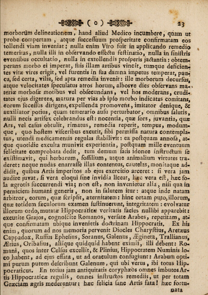 -mm c o; *mm-- a3 inorboriim delineationem, haud aliud Medico incumbere, qdam ut probe compertam , atque iucceffuum profperitate confirmatam eos tollendi viam inveniat: nulla enim Viro fuit in applicando remedio temeritas, nulla illi in obfervando effbftu feftinatio, nulla in finiftris eventibus occultatio, nulla in extollendis pro/peris ja&antia: obtem- perans morbo ei imperat, ftiis illam artibus vincit, tumque deficient tes vitas vires erigit, vel furentis in fua damna impetus temperat, paui ca, fed certa, vilia, fed apta remedia invenit: ille morborum decurfus, atque velocitates fpeculatus atros horum, albosye dies obferyans ma¬ teriae morbofae motibus vel obfecundans, vel hos moderans, crudi- tates ejus digerens, matura per vias ab iplo morbo indicatas comitans, eorum feceffus dirigens,expellenda promovens, imitator denique, auxiliator potius, quam temerario aufu perturbator, omnibus falutis, nulli necis artifex celebrandus eft: nocentia, quae fors, juvantia, quae Ars, vel cafus obtulit, rimatus, remedia reperit, tempus, modum¬ que , quo hoftem vifceribus excutit, fibi permifla natura contempla¬ tus, utendi medicamentis regulas ftabilivit: ea poftquam annofa, at¬ que quotidie exculta munivit experientia, poftquam mille eventuum felicitate comprobata dedit, tum demum facis idonee inftru&um (e exiftimavit, qui herbarum, foffilium, atque animalium virtutes tra* deret: neque nudas enarraffe illas contentus, cautelas, monitaque ad¬ didit, quibus Artis imperitos ab ejus exercitio arceret: fi vera jam audire juvate fi vera eloqui fine invidia liceat, haec vera eft, haecfo- la aegrotis fuccurrendi via; non eft5 non invenietur alia, nift qua in perniciem humani generis, non in falutem itur: atque inde natam arbitror, eorum, quae fcripfit, aeternitatem: hinc ortam puto,illorum, quae totidem faeculorum examen fuftinueront, integritatem : evolvatur illorum ordo,mutatae Hippocraticae veritatis facies nullibi apparebit: excutite Grajos, cognofcite Romanos, verfatc Arabes, repetitam, at¬ que confirmatam ubique invenietis do&rinam Hippocratis, Ex his enim, quorum ad nos memoria pervenit Diocles Charyftius, Aretasus Cappadox, Ruffus Ephefius, Soranus, Galenus. /Egineta, Trallianus, iEtius, Oribafius, aliique quidquid habent eximii, illi debent: Ro¬ mani, quos inter Celfus excellit, & Plinius, Hippocratem Numinis lo¬ co habent, ad ejus effata, ut ad oraculum confugiunt: Arabum opti¬ mi purum putum defcribunt Galenum, qui ubi verus, ibi totus Hip- pocraticus. En totius jam antiquitatis coryphaeos omnes imbutos Ar¬ tis Hippocraticae regulis, omnes inftru&os remediis, ut per totam Graciam aegris mederentur; haec felicia fane Artis fataJ haec fortu¬ nata