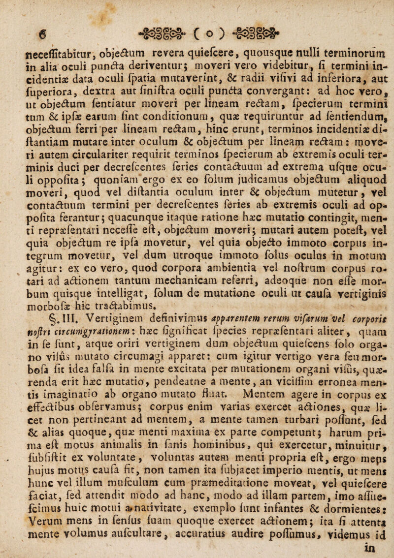 neceflitabitur, objedum revera quiefcere, quousque nulli terminorum in alia oculi punda deriventur; moveri vero videbitur, fi termini in¬ cidentia data oculi fpatia mutaverint, Sc radii vifivi ad inferiora, aut fuperiora, dextra aut finiftra oculi punda convergant: ad hoc vero, ut objedum fentiatur moveri per lineam redam, fpecierum termini tum & ipfe earum fint conditionum, quae requiruntur ad ientiendum, objedum ferri per lineam redam, hinc erunt, terminos incidentia: di- flandam mutare inter oculum Sc objedum per lineam redam : move¬ ri autem circulariter requirit terminos fpecierum ab extremis oculi ter¬ minis duci per decrefcentes feries contaduum ad extrema ulque ocu¬ li oppofita; quoniam ergo ex eo folum judicamus objedum aliquod moveri, quod vel diftantia oculum inter Sc objedum mutetur, vel contaduum termini per decrefcentes feries ab extremis oculi ad op- pofita ferantur; quacunque itaque ratione haec mutatio contingit, men¬ ti repraefentari neceffe eft, objedum moveri; mutari autem potefl, vel quia objedum re ipfa movetur, vel quia objedo immoto corpus in¬ tegrum movetur, vel dum utroque immoto folus oculus in motum agitur: ex eo vero, quod corpora ambientia vel noftrum corpus ro¬ tari ad adionem tantum mechanicam referri, adeoqus non eflfe mor¬ bum quisque intelligat, folum de mutatione oculi ut caufa vertiginis m orbate hic tr a dabimus, Hd Vertiginem definivimus apparentem rerum vtfarum vel corporis nofiri circumgjrmonemx hxc ligni fica t lpecies repraelentari aliter, quam in fe funt, atque oriri vertiginem dum objedum quiefcens folo orga¬ no viius mutato circumagi apparet: cum igitur vertigo vera feumor¬ bo fa fit idea falfa in mente excitata per mutationem organi viius, que¬ renda erit hec mutatio, pendeatne a mente, an viciiiim erronea men¬ tis imaginatio ab organo mutato fluat. Mentem agere in corpus ex effedibus obfervamus; corpus enim varias exercet adiones, qua? li¬ cet non pertineant ad mentem, a mente tamen turbari poffant, fed Sc alias quoque, quse menti maxima ex parte competunt; harum pri¬ ma eft motus animalis in fanis hominibus, qui exercetur, minuitur, fubfiftit ex voluntate, voluntas autem menti propria eft, ergo meps hujus motus caufa fit, non tamen ita fubjacet imperio mentis, ut mens hunc vel illum nui (culum cum praemeditatione moveat, vel quiefcere faciat, fed attendit modo ad hanc, modo ad illam partem, imo afliie- fcimus huic motui a.nativitate, exemplo funt infantes Sc dormientes: Verum mens in fenfus fuam quoque exercet adionem; ita fi attenta merite volumus aufcultarc, accuratius audire poflumus, videmus id