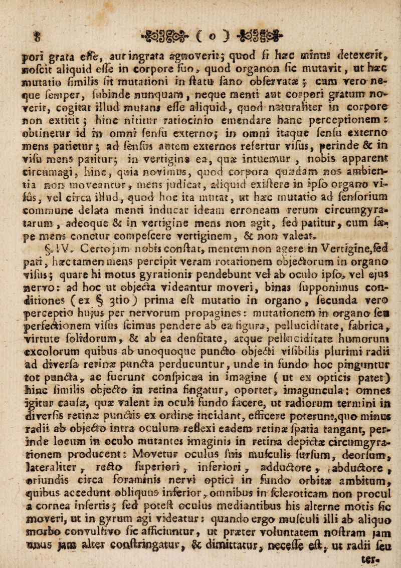 pori grata e$e, aur ingrata agnoverit ; quod fi h^c minui detexerit? wmfch aliquid ede in corpore fuo> quod organon fic mutavit, ut haec mutatio /imilis fit mutationi in fiatu fano obforatae 5 cum rero ne¬ que femper, fuban de nunquam , neque nenti aut corpori gratum no¬ verit, cogitat illuc! mutant e fle aliquid, quod naturaliter in corpore non extirit ; hinc nititur ratiocinio emendare hanc perceptionem % obtinetur id in omni fenfti externo; in omni itaque fenlu externo mens patietur ; ac! fenfrn autem externos refertur viius, perinde 8e in vifu mens patitur; in vertigins ea, quas intuemur , nobis apparent circumagi ? hin e, quia novimus, quod corpora quadam nos ambien¬ tia non moveantur 3- mens judicat, aliquid exiftere in ipfo organo vi- Ius, vel circa iMud,quod hoc ita mu tat, ut hxc mutatio ad fenformm commune delata menti inducar ideam erroneam rerum circumgyra» tarum , adeoque & in vertigine mens non agit, fed patitur, eum fas* pe mens conetur compefcere vertiginem , 6c non valeat, §adV.- Certo jam nobis confiat,, mentem non agere in Vertigine,fed pariy hsfctamen mens percipit veram rotationem objectorum in organo vifos j quare hi motus gyrationir pendebant vel ab oculo ipfc> vel ejus nervo t ad hoc ut objecta videantur moveri, binas (opponimus con¬ ditiones (ex § gtio J prima eft mutatio in organo, fecunda vero perceptio hujus per nervorum propagines : mutationem in organo fea perfectionem vifus icimus pendere ab ea figura , pellucidicate, fabrica, virtute {olidorum, Sc ab ea denfitate, atque pello eidi tate humorum excolorum quibus ab unoquoque pun&o objedii vifibilis plurimi radii ad diverfa retinas pun<fia perducuntur, unde in fundo hoc pirng»mtur tot punriav ac fuerunt cofifpicua in imagine { ut ex opticis patet) line fimilts okje<fio in retina fingatur, oportet, imaguncula; omnes igitur eaufe, quas valent m oculi fundo fecere, ut radiorum termini itt di ver fis recinar putidis ex ordine incidant, efficere poterunt, quo minus radii ab objedo intra oculum reflexi eadem retinae i pati a tangant, per¬ inde loeum m ©culo mutantes imaginis in retina depictae drcutugyra- lionem producent 1 Movetur oculus luis mufculis for fu no, deorfum, latera liter , refio fiiperiori 3, inferiori , addu&ore , \ abduriore f oriundis circa foraminis nervi optici in fundo orbitae ambitum» quibus accedunt obliquus inferior,, omnibus in fcleroticam non procul a cornea infertis » fed potefi oculus mediantibus his alterne motis fic moveri, ut in gyrum agi videatur j quando ergo mufenli illi ab aliquo morbo convulfivo fic afficiimtur, ut praeter voluntatem noftram fani wms f*m alta cotifimgatur^ & dimittatur9 necslfe eft,. m radii feu ter-