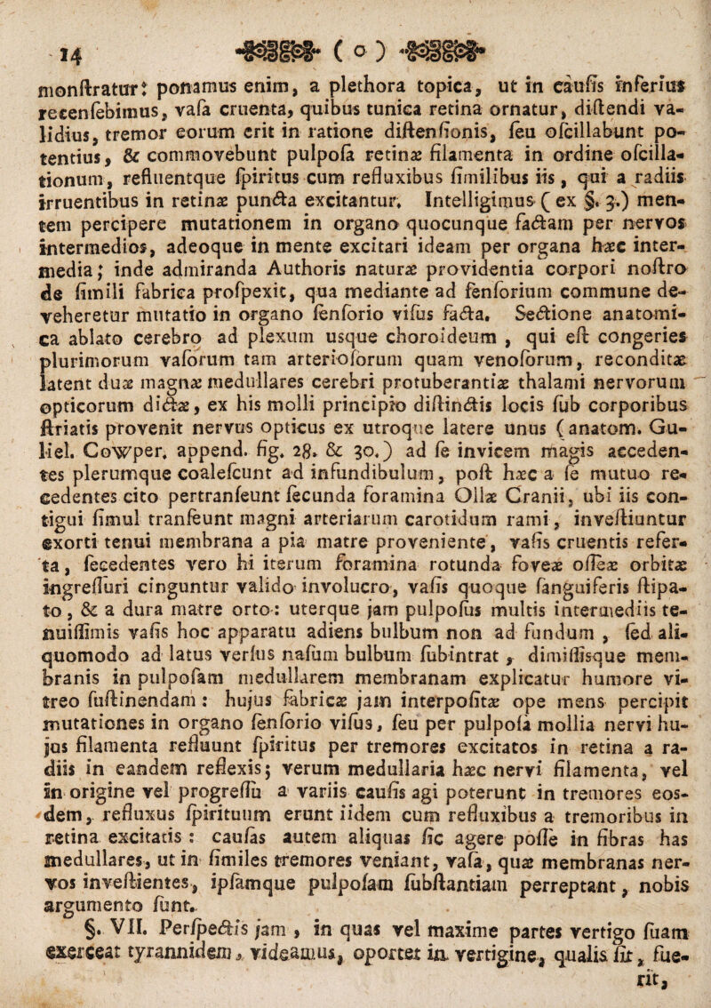 monflraturt ponamus enim, a plethora topica, ut in eaufis inferius reeenfebiinus, vafa cruenta, quibus tunica retina ornatur, didendi va¬ lidius, tremor eorum erit in ratione diftendonis, feu ofcillabunt po¬ tentius, & commovebunt pulpofa retinae filamenta in ordine o Icilia* tionum, refluentque fpiritus cum refluxibus fimilibus iis, qui a radiis irruentibus in retinae pun&a excitantur* Intelligimus Q ex §* 5.) men¬ tem percipere mutationem in organo quocunque fadam per nervos intermedios, adeoque in mente excitari ideam per organa haec inter¬ media; inde admiranda Authoris naturae providentia corpori noftro de fimili fabrica profpexit, qua mediante ad fenforium commune de¬ veheretur mutatio in organo fenforio vifus fa&a» Sedione anatomi¬ ca ablato cerebro ad plexum usque choroideum , qui eft congeries plurimorum v a lorum tam arteriolarum quam venofbrurn, reconditae latent duae magnae medullares cerebri protuberandae thalami nervorum opticorum didae, ex his molli principio diffindis locis fub corporibus ftriatis provenit nervus opticus ex utroque latere unus ( anatoni. Gu- liel. Cowper* append. fig* 28* & 30*) ad fe invicem magis acceden¬ tes plerumque coalelcunt ad infundibulum, poft haec a le mutuo re¬ cedentes cito pertranfeunt fecunda foramina Ollae Cranii, ubi iis con¬ tigui fimul tranfeunt magni arteriarum carotidum rami, invefliuntur exorti tenui membrana a pia matre proveniente , vafis cruentis refer¬ ta , (ecedentes vero hi iterum foramina rotunda foveae ofieae orbita ingrefluri cinguntur valido involucro, vafis quoque fanguiferis ftipa- to, & a dura matre orto : uterque jam pulpofus multis intermediis te- nuillimis vafis hoc apparatu adiens bulbum non ad fundum , (ed ali- quomodo ad latus verius nafum bulbum fiibintrat f dimiilisque mem¬ branis in pulpofam medullarem membranam explicatur humore vi¬ treo fuftinendam : hujus fabricas jam interpofitae ope mens percipit mutationes in organo fenfcrio vifus, feu per pulpofa mollia nervi hu¬ jus filamenta refluunt fpiritus per tremores excitatos in retina a ra¬ diis in eandem reflexis; verum medullaria hasc nervi filamenta, vel in origine vel progreflu a variis caufis agi poterunt in tremores eos¬ dem, refluxus ipirituum erunt iidem cum refluxibus a tremoribus in retina excitatis s caufas autem aliquas fic agere polle in fibras has medullares, ut in fimiles tremores veniant, vafa, quae membranas ner¬ vos inveftientes, ipfamque pulpofam fubftantiam perreptant, nobis argumento fiant.. §•■¥11. Per/pedis jam , in quas vel maxime partes vertigo fluam exerceat tyrannidemvideamus., oportet ia vertigine, qualis fit, fue¬ rit,