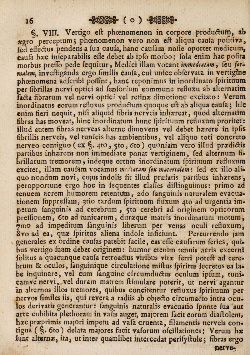 VIII. Vertigo eft phcenomenon in corpore produ&iim, ab jegro perceptum; phoenomenon vero non eft aliqua caufa pofitiva, fed effeCfcus pendens a fua caufa, hanc caufam nofle oportet medicum, caufa haec infeparabilis efle debet ab ipfb morbo; fola enim hac pofita morbus preflo pede fequitur, Medici illam vocant immediatam, (eu for- tnalemi inveftiganda ergo fimilis caufa, cui unice obfervata in vertigine phcenomena adfcribi poflint, hanc reponimus in inordinato fpirituum per fibrillas nervi optici ad fenfbrium commune refluxu ab alternatitn fa<fta fibrarum vel nervi optici vel retinas dimotione excitato: Verutn inordinatus eorum refluxus produdum quoque eft ab aliqua caufa; hic enim fieri nequit, nifi aliquid fibris nerveis inhaereat, quod alternatim fibras has moveat, hinc inordinatum hunc fpirituum refluxum proritet: illud autem fibras nerveas alterne dimovens vel debet haerere in ipfis fibrillis nerveis, vel tunicis has ambientibus, vel aliquo toti concreto nerveo contiguo (ex §. qto, 5to, 6to) quoniam vero illud pracdidis partibus inhaerens non immediate ponat vertiginem, fed alternum fi¬ brillarum tremorem, indeque ortum inordinatum fpirituum refluxum excitet, illam caufam vocamus mediatam feu materialem i fed ex illo ali¬ quo nondum novi, cujus indolis fit illud profatis partibus inhaerens , peropportune ergo hoc in fequentes clafles diftinguimus: primo ad tenuem acrem humorem retentato, ado fanguinis naturalem evacua¬ tionem fuppreflain, gtio tardum fpirituum fluxum 4to ad urgentia im¬ petum fanguinis ad cerebrum , 5to cerebri ad originem opticorum preffionem, 6to ad tunicarum, duraeque matris inordinatum motum, 7mo ad impeditum fanguinis liberum per venas oculi refluxum, 8vo ad ea, quae fpiritus aliena indole inficiunt. Percurrendo jam generales ex ordine caufas patebit facile, eas efle caufarum feries, qui¬ bus vertigo foam debet originem: humor etenim tenuis acris excerni folitus a quacunque caufa retroadtus viribus vitae ferri poteft ad cere¬ brum & oculos, fanguinique circulatione miftus fpiritus fecretos ea la¬ be inquinare, vel cum ianguine circumdutftus oculum ipfum, tuni- camve nervi, vel duram matrem ftimulare poterit, ut nervi agantur in alternos illos tremores, quibus concitentur refluxus fpirituum per nervos fimiles iis, qui revera a radiis ab objefto circumacto intra ocu¬ los derivatis generantur: fanguinis naturalis evacuatio fponte fua aut arte cohibita plethoram in vafis auget, majorem facit eornm diaftolem, haec praeprimis majori impetu ad vafa cruenta, filamentis nerveis con- tigua ( §. 6to) delata ma/ores facit vaforum ofcillationes ♦ Verum hae lunt alternae* ita3 ut inter quamlibet intercedat perifyftole; fibras ergo nerve-