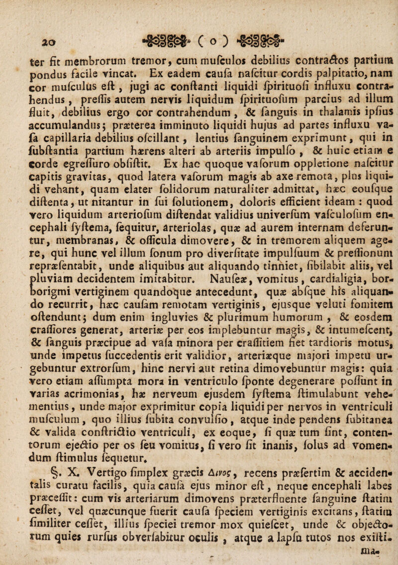 s ter fit membrorum tremor, cummufculos debilius contra&os partium pondus facile vincat. Ex eadem caula nafcitur cordis palpitatio, nam cor mufculus eft , jugi ac conflanti liquidi fpirituofi influxu contra¬ hendus , preflis autem nervis liquidum fpirituofum parcius ad illum fluit, debilius ergo cor contrahendum , & fanguis in thalamis ipfius accumulandus; praeterea imminuto liquidi hujus ad partes influxu va- fa. capillaria debilius ofcillant, lentius fanguinem exprimunt, qui in fiibftantia partium haerens alteri ab arteriis impulfo , & huic etiam e corde egrefluro obfiftit. Ex hac quoque vaforum oppletione nafcitur capitis gravitas, quod latera vaforum magis ab axe remota, plus liqui¬ di vehant, quam elater folidorum naturaliter admittat, haec eoufque diftenta, ut nitantur in fui fblutionem, doloris efficient ideam : quod vero liquidum arteriofum diftendat validius univerfiim vafculofum en¬ cephali fyftema, fequitur, arteriolas, quae ad aurem internam deferun¬ tur, membranas, & officula dimovere, & in tremorem aliquem age¬ re, qui hunc vel illum fonum pro diverfitate impulluum & preffionuni repraefentabit, unde aliquibus aut aliquando tinniet, fibilabit aliis, vel Eluviam decidentem imitabitur. Naufeae, vomitus, cardialigia, bor- origmi vertiginem quandoque antecedunt, quae abfque his aliquan¬ do recurrit, haec caufam remotam vertiginis, ejusque veluti fomitem offendunt; dum enim ingluvies & plurimum humorum , & eosdem eraffiores generat, arteris per eos implebuntur magis, & intumefeent, & fanguis praecipue ad vafa minora per craffitiem fiet tardioris motus, unde impetus fuccedentis erit validior, arteriaeque majori impetu ur¬ gebuntur extrorfum, hinc nervi aut retina dimovebuntur magis: quia vero etiam afllimpta mora in ventriculo fponte degenerare pedunt in varias acrimonias, hae nerveum ejusdem fyftema ftimulabunt vehe¬ mentius, unde major exprimitur copia liquidi per nervos in ventriculi mufculum, quo illius fubita convulfio , atque inde pendens fubitanea & valida conftriSio ventriculi, ex eoque, fi quae tum fint, conten¬ torum ejedfio per os feu vomitus, fi vero fit inanis, folus ad vomen¬ dum flimulus fequetur* §. X* Vertigo fimplex graecis recens praefertim & aeciden- talis curatu facilis, quia caula ejus minor eft, neque encephali labes praeceffit; cum vis arteriarum dimovens praeterfluente fanguine ftatim ceflet, vel quaecunque fuerit caufa fpeciem vertiginis excitans, ftatim fimiliter cedet, illius fpeciei tremor mox quiefeet, unde & objedfo- xum quies rurius obverfabitur oculis , atque a lapfa tutos nos exilii, nu-