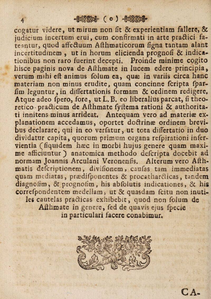 C ©) cogatur videre, ut mirum non iit & experientiam fallere, & judicium incertum erui, cum confirmati in arte praflici fa¬ teantur, quod affe&uum Mhmaticorum figna tantam alant incertitudtnem , ut in horum elicienda prognofi & indica¬ tionibus non raro fuerint decepti. Proinde minime cogito hisce paginis nova de Afthmate in lucem edere principia, verum mihi eft animus folum ea, quae in variis circa hanc materiam non minus erudite, quam concinne fcripta fpar- Gm leguntur, in diflertationis formam & ordinem redigere. Atque adeo fpero, fore, ut L.B, eo liberalius parcat, fi theo- retico- pra&icum de Afthmate fyftema rationi & authorita- ti innitcns minus arrideat. Antequam vero ad materies ex¬ planationem accedamus, oportet do&rinee ordinem brevi¬ bus declarare, qui in eo verfatur, ut tota differtatio in duo dividatur capita, quorum primum organa refpirationi infer- vientia (fiquidem haec in morbi hujus genere quam maxi¬ me afficiuntur) anatomica methodo defcripta docebit ad normam Joannis Arculani Veronenfis. Alterum vero Afth- matis defcriptionem, divifionem, caufas tam immediatas quam mediatas, prasdifponentes & procatharflicas, tandem diagnofim, & prognolim, his abfoiutis indicationes, & his correfpondentem medellam, ut & quasdam fcitu non inuti¬ les cautelas pradicas exhibebit, quod non folum de Afthmate in genere, fed de quavis ejus fpecie in particulari facere conabimur.