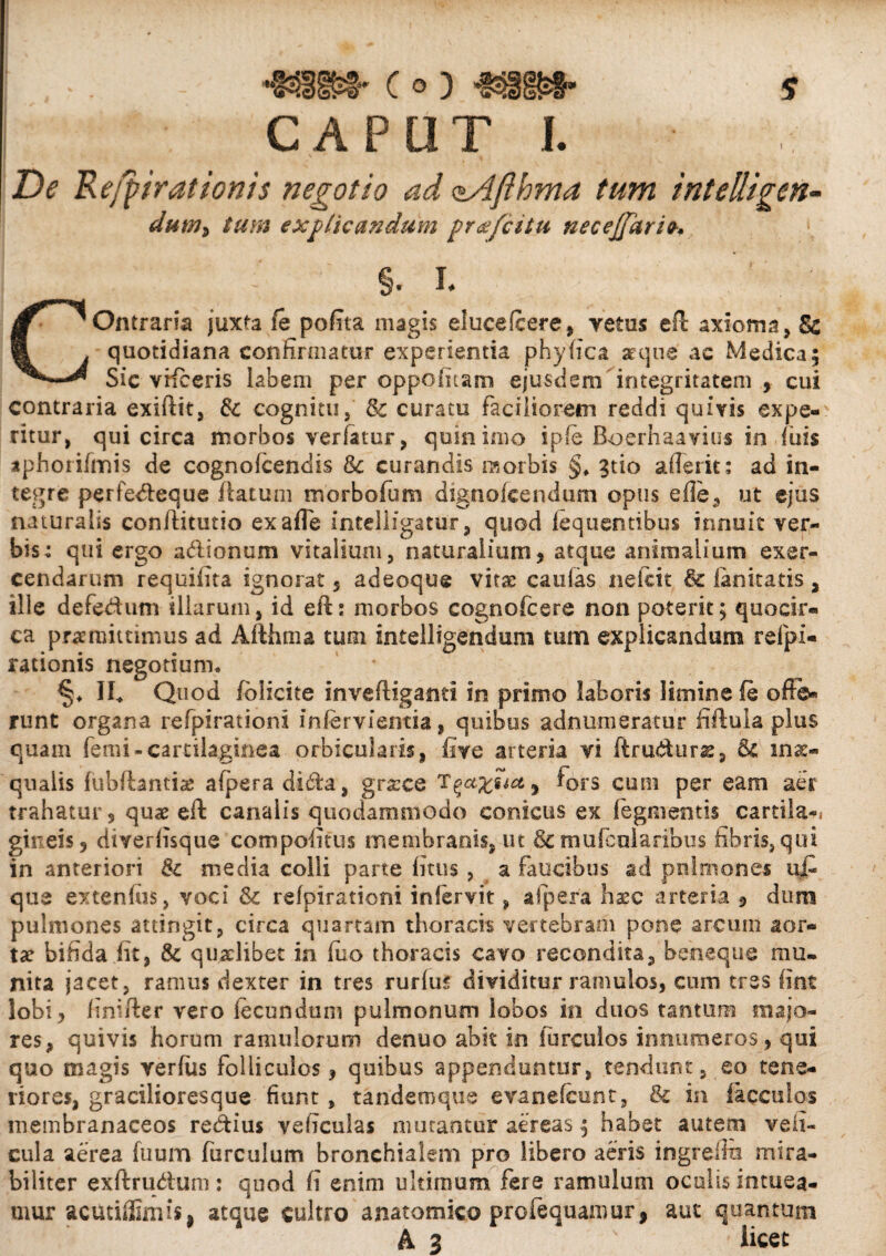 Co) CAPUT I. De R evirationis negotio ad <sAfihma tum intelligen< dutU) tum explicandum profatu necejjkrio-. §. L COntraria juxta fe pofita magis elucefcere, retas eft axioma, & quotidiana confirmatur experientia phy fica atque' ac Medica; Sic vifeeris labem per oppofiuam ejusdem integritatem , cui contraria exiftit, & cognitu, & curatu faciliorem reddi quivis expe¬ ritur, qui circa morbos verfatur, quin imo ipfe Boerhaavius in luis aphorifmis de cognofcendis &c curandis morbis §* 3tio afferit: ad in¬ tegre perfedteque flatum morbofum dignokendum opus e fle, ut ejus naturalis conftitutio exafle intelligatur, quod iequentibus innuit ver¬ bis: qui ergo adionum vitalium, naturalium, atque animalium exer¬ cendarum requifita ignorat 5 adeoqug vita: caulas neicit & lanitatis, ille defedum illarum, id eft: morbos cognofcere non poterit; quocir¬ ca promittimus ad Afthma tum intelligendum tum explicandum refpl- rationis negotium* II* Quod fblicite inveftiganti in primo laboris limine fe offe¬ runt organa refpirationi infervientia, quibus adnumeratur fiftula plus quam femi-cartilaginea orbicularis, five arteria vi ftru&urae, & inae¬ qualis fubfhntiae afpera di6fa, grsece T^a%uct ^ fors cum per eam aer trahatur , quae eft canalis quodammodo conicus ex Tegmentis cartila-i gireis, diverfisque compofitus membranis, ut &mufeularibus fibris, qui in anteriori & media colli pane litus , a faucibus ad pulmones u£ que extenliis, voci & refpirationi infervit, afpera hasc arteria , dum pulmones attingit, circa quartam thoracis vertebram pone arcum aor¬ tae bifida fit, & quaelibet in fuo thoracis cavo recondita, beheque mu¬ nita jacet, ramus dexter in tres rurfus dividitur ramulos, cum tres lint lobi, finifter vero fecundum pulmonum lobos in duos tantum majo¬ res, quivis horum ramulorum denuo abit in furculos innumeros, qui quo magis verfus folliculos, quibus appenduntur, tendunt, eo tene¬ riores, gracilioresque fiunt, tandem que evanefeunt, & in faeculas membranaceos redtius veficulas mutantur aereas; habet autem veli- cula aerea fuum furculum bronchialem pro libero aeris ingreflu mira¬ biliter exftrudium: quod fi enim ultimum fere ramulum oculis intuea¬ mur acutiffimis, atque cultro anatomico profequaraur, aut quantum A 3 s licet