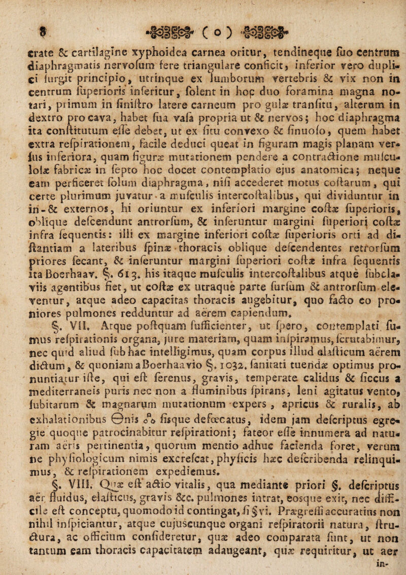 crate Sc cartilagine xyphoidea carnea oritur, tendineque fuo centrum diaphragmatis nervofum fere triangulare conficit* inferior vero dupli¬ ci iiirgit principio, utrinque ex lumborum vertebris Sc vix non in centrum fuperioris inferitur, folent in hop duo foramina magna no¬ tari, primum in finiftro latere carneum pro gulae tranfitu, alterum in dextro pro cava, habet fiia vafia propria ut & nervos; hoc diaphragma ita conftitutum elie debet, ut ex fitu convexo & fimi olo, quem habet extra refp i rationem, facile deduci queat in figuram magis planam ver¬ ius inferiora, quam figurae mutationem pendere a cojitra&ione miifcu* loiae fabricas in iepto hoc docet contemplatio ejus anatomica; neque eam perficeret fblum diaphragma, nifi accederet motus collarum, qui certe plurimum juvatur-a miifeulis intertorta! ibus, qui dividuntur in in - & externos, hi oriuntur ex inferiori margine codx fuperioris, oblique defeendunt antrorfum, 8c inferuntur margini fu penori coft^ infra fequentis: illi ex margine inferiori eoftae fuperioris orti ad di* 'ftantiatti a lateribus fpinae • thoracis oblique defeendentes retrorfum priores fecant, & inferuntur margini fuperiori coftae infra fequentis ItaBoerhaav» §. 613* his itaque mufeuiis intercoftalibus atque fubcla* viis agentibus fiet, ut eoftx ex utraque parte (urium & antrorfiim-ele¬ ventur, atque adeo capacitas thoracis augebitur, qno farto eo pro¬ niores pulmones redduntur ad aerem capiendum* §:s VII* Atque poftqtiam fuffieienter, ut (pero, contemplati, fu¬ mus refpirationis organa, jure materiam, quam irftpiramus, fcratabjmur» nec quid aliud fubhac intelligimus, quam corpus illud aiafticum aerem dirttim, & quoniam aBoerhaa vio §* 1032» (anitati tuenda optimus pro¬ nuntiatur ifte, qui eft ferentis, gravis, temperate, calidus Sc ficcus a mediterraneis puris nec non a fluminibus fpirans, leni agitatus vento, fubitarum & magnarum mutationum expers , apricus 3c ruralis, ab exhalationibus ©nis fisque defaecatus, idem jam deferiptus egre¬ gie quoque patrocinabitur refpirationi; fateor efle innumera ad natu¬ ram a ens pertinentia, quorum mentio adhuc facienda foret, verum ne phyfiologicum nimis excrefeat, phy (icis haec deferibenda relinqui¬ mus, & relpirationem expediemus. §. VIII* Quae eft*artio vitalis, qua mediant® priori §* deferiptus aer fluidus, eiafticus, gravis &c. pulmones intrat, eosque exit, nec diffi¬ cile eft conceptu, quomodo id contingat* fi § vi* Pra?grefS accuratius non nihil infpidantur, atque cujuscunque organi refpiratorii natura, ftru- rtura, ac officium confideretur, qua: adeo comparata fimt, ut non tantum eam thoracis capacitatem adaugeant* quae requiritur* ut aer