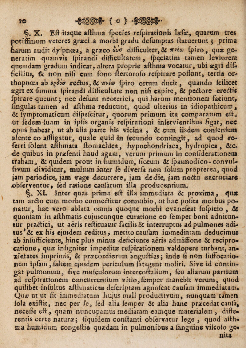 1C* Bft itaque afthma ipecies refpirationis laefe., quarum tres pot i ffirnum veteres graeci a morbi gradu defumptas ftatuerunt ; prima harum audjt dyfpntea, a graseo <5W difficulter, & wi® Cpiro 6 qux ge« neratim quamvis fpirandi difficultatem , fpeciatim tamen leviorem quemdam gradum indicat, altera proprie afthma vocatur, ubi segri dif¬ ficilius, $c non nili cum fono ftertorofb refpirare poliunt, tertia or¬ thopnoea ab Qgior pedtus, & mto fpiro ortum ducit , quando fcilicet aegri ex fumma fpirandi difficultate non nili capite , petore erectio fpirare queunt; nec defunt neoterici, qui harum mentionem faciunt, togulas tamen ad afthma reducunt, quod ulterius in idiopathicum * .& Tymptomaticum difpefcirur , quorum primum ita comparatum eft* iit iedem luam in ipfis organis refpirationi infetvientibus figat, nec opus habeat, ut ab alia parte his vicina , & cum iisdem conienfum sdente eo affigatur, quale quid in fecundo contingit , ad quod re¬ ferri fblent afthmata ftomathica, hypochondriaca, hydropica, &c0 de quibus in praefenti haud agam, verum primum in coniiderationetn traham, quidem prout intmmidum, ficcum & (pasmodico-convul- fivum dividitur, multum inter ie di ver ia non fo lum propterea, quod iam periodice, jam wa ge decurrere, jam de die, fam noto excruciare obferventur, fed ratione caularum illa producentium* §* XL Inter quas prima eft ila immediata tk proxima, qu& tam arto cum morbo connetour connubio, ut hac polita morbus po¬ natur, hac vero ablata omnis quoque morbi evaneftat fulpicio , & quoniam in afthmatis eujuscunque curatione eo femper boni adnitun- tur pra&ici, ut aeris reftkua&ir facilisdc interruptus ad pulmones adi¬ tus ex his ejusdem reditus, meritocaufam immediatam deducimus ab infufficiente, hinc plus minus deficiente aeris admiffione & recipro¬ catione , quae in (igniter impedita refpkarionem valdapere turbant, an¬ xietates imprimis, it praecordiorum anguftias; inde fi non fuffocatio- nem ipfam , falcem ejusdem periculum fatagent moliri. Sive id contin¬ gat pulmonum, five mMfculomm intercoftalium, feu aliarum partium ad refpirationem concurrentium vitio, femper manebit verum, quod quilibet infultus afthmaticm deicriptam agno Icat cau&m immediatam# Quae ut ut fit immediatum hujus mali produdiivum , nunquam tamen lola exiftit, nec per ie, fed alia femper Jk alia hanc praecedat catil#! necefleeft,, quam nuncupamus mediatam eamque materialem, diffe¬ rentis certe naturae; fiquidein conflanti obfervatur lege , quod afth¬ ma humidum congeftie quasdam in pulmonibus a languine vilcofo ge¬ nita