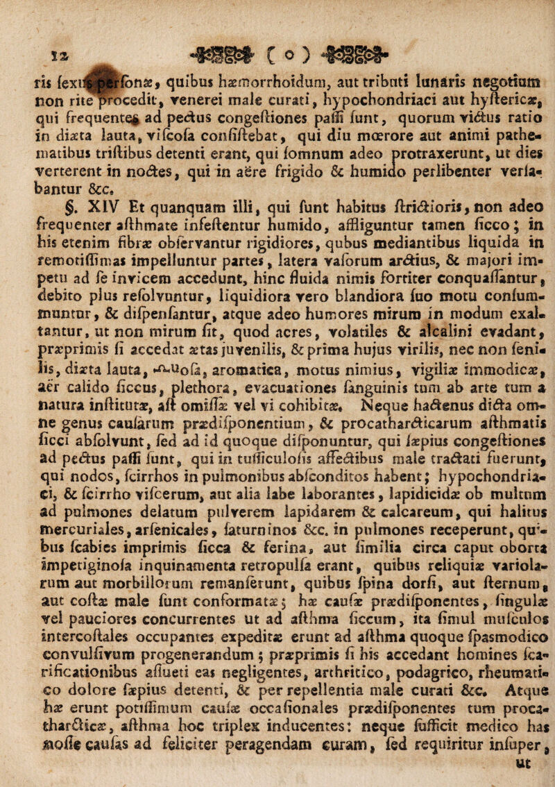 m fexi^trfbnxj quibus hxmorrhoidum, aut tributi lanaris negotium non ritepocedit, venerei male curati, hypochondriaci aut hyfterkx, qui frequente§ ad pectus congeftiones pam funt, quorum vi&us ratio in diaeta lauta, vifeola confiftebat, qui diu moerore aut animi pathe- matibus triftibus detenti erant, qui fomnum adeo protraxerunt, ut dies verterent in nodes, qui in aere frigido humiclo perlibenter verla- bantur Scc• §. XIV Et quanquara illi, qui funt habitus ftridioris,non adeo frequenter afthmate infeftentur humido, affliguntur tamen ficco; in his etenim fibrae obfervantur rigidiores, qubus mediantibus liquida in remoti (limas impelluntur partes, latera vafiorum ardius, & majori im¬ petu ad fe invicem accedunt, hinc fluida niniis fortiter conquafiantur , debito plus refblvuntur, liquidiora vero blandiora fuo motu confum- fimntur, & dilpenfantur, atque adeo humores mirum in modum exal. tantur, ut non mirum fit, quod acres, volatiles & alcalini evadant, prxprimis fi accedat aetas juvenilis, & prima hujus virili?, nec non feni¬ lis, diaeta lauta, fa, aromatica, motus nimius, vigiliae immodicae, aer calido ficcus, plethora, evacuationes ianguinis tum ab arte tum % natura inftitutx, aft omifli vel vi cohibitas* Neque hadenus dida om* ne genus caularum prxdifponentium, & procathardicarum afthmat is ficci abfolvunt, led ad id quoque diiponuntur, qui Jxpius congeftiones ad pedus pafli funt, qui in tuiiiculofis affedibus male cradati fuerunt, qui nodos, fcirrhos in pulmonibus abiconditos habent; hypochondria¬ ci, & fcirrho vifcerum, aut alia labe laborantes, iapidicidae ob multum ad pulmones delatum pulverem lapidarem &calcareum, qui halitus fnercuriales,arfenicale$, faturninos &c. in pulmones receperunt, qir- bus fcabies imprimis ficca & ferinas aut fimi i ia circa caput oborta Impetiginofa inquinamenta retropulfa erant, quibus reliquiae variola- rum aut morbillorum re man ierunt, quibus fpina dorfi, aut fternum, aut coftx male funt conformatae; hae caulae prxdifponentes, lingulae vel pauciores concurrentes ut ad afthma ficctim, ita fimul nuifculos intercoftales occupantes expeditae erunt ad afthma quoque fpasmodico convulfivoro progenerandum 5 prxprimis fi his accedant homines Ica¬ ri ficationibus aflueti eas negligentes, arthritico, podagrico, rheumati¬ co dolore faepius detenti, per repellentia male curari &c* Atque hx erunt potiffimum caulae occafionales prxdifponentes tum proca- thardicx, afthma hoc triplex inducentes: neque fefficit medico has molle caulas ad feliciter peragendam curam, led requiritur inluper,