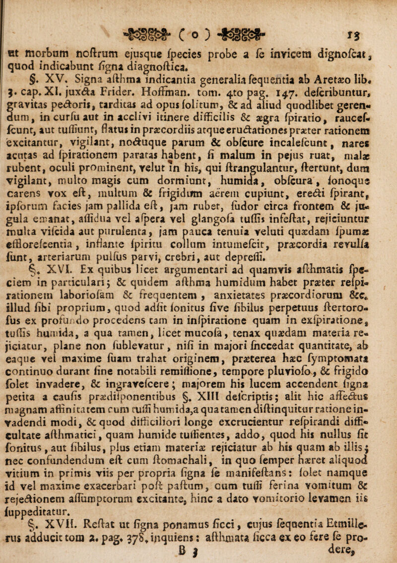 c o) -mm- ** «t morbum noftrum ejusque fpecies probe a le invicem dignolcat, quod indicabunt figna diagnoftica. §♦ XV, Signa afthma indicantia generalia feqnentia ab Aretho lib* 3. cap* XI. jux<fta Frider. Hoffinan. tom. 4to pag, 147. delcribuntur, gravitas pedoris, tarditas ad opusfolitum, 8c ad aliud quodlibet geren» dum, incurfuaut in acclivi itinere difficilis & aegra Ipiratio, raucef* fcunt, aut tuffiunt, flatus in praecordiis atque erudationes praeter rationem excitantur, vigilant, noduque parum & oblcure incalefcune, nares acutas ad fpirationem paratas habent, fi malum in pejus ruat, malae rubent, oculi prominent, relut in his, qui ftrangulantur, ftertunt, dum vigilant, multo magis cum dormiunt, humida, obfeura, lonoque carens vox eft, multum & frigidum aerem cupiunt, eredi fpirant, ipforum facies jam pallida eft , jam rubet, ludor circa frontem & ja« gula emanat, affidua vel aipera vel glangofa tuflis infeftat, rejiciuntur multa vilcida aut purulenta, jam pauca tenuia veluti quaedam Ipumas efflorefcentia, inflante Ipirim collum intumefcit, praecordia revulfa fiint, arteriarum pulius parvi, crebri, aut depreffi. §4 XVL Ex quibus licet argumentari ad quamvis afthmatis foe¬ dem in particulari 5 & quidem afthma humidum habet praeter refpu rationem laboriolam & frequentem , anxietates praecordiorum illud fibi proprium, quod adiit lonitus five fibilus perpetuus ftertoro- fus ex profundo procedens cam in inlpiratione quam in exipiratione2 tuffis humida, 3 qua tamen, licet mucola, tenax quaedam materiare» jiciatur, plane non fublevatur, nili in majori Ihccedat quantitate, ab eaque vel maxime fuam trahat originem, praeterea haec fymptornata continuo durant fine notabili remifiione, tempore pluviolo, & frigido (olet invadere, & ingravefcere; majorem his lucem accendent ligna petita a caulis praediiponemibus §. XIII delcriptis; alit hic affedus magnam affinitatem cum rufii humida,a qua tamen diftinqukur ratione in¬ vadendi modi, 8cquod difficiliori longe excrucientur refpirandi diffi® cultate afthmatici, quam humide tufiientes, addo, quod his nullus fit fonitus , aut fibilus, plus etiam materiae rejiciatur ab his quam ab illis4 nec confundendum eft cum ftomachali, in quo femper haeret aliquod vitium in primis viis per propria figna fe manifeftams: lolet namque id vel maxime exacerbari poft paftum, cum tuiti ferina vomitum & rejedionetn alfumptorum excitante, hinc a dato vomitorio levamen iis fuppeditatur. §. XVII. Reftat ut figna ponamus ficci, cujus lequentia Etmiils- rus adducit tooi a. pag, 37S4 inquiens: afthmata licca ex eo fere fe pro-