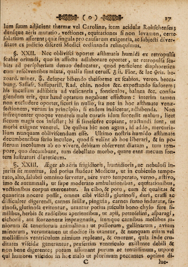 c »> Ium fuum adjicient thermae vel Cardina, item acidula Roitfchenles$ denique aerii imitatio, ve&iones, equitationes fi non levamen, certe* folatium afferent $ quae fingulapro caularum exigentia, ac fubjedti di ver- fitate ex judicio difereti Medici ordinanda relinquimus* §. XXII. Nec oblivijci oportet afthmatis humi di ex retropulfa fcabie oriundi, quo in affe&u adkborare oportet, ut retropulfa fca- bies ad peripheriam denuo deducatur, quod perficient diaphoretica cum refolventibus mixta, qualia furit ceruffi J ii* Flor* & lac ^ris, be- 2oard* miner* !§♦ defuper bibendo theiforme ex feabios* veron. becca- bung. Saflafr* SafTaparil]* Rad* chin. nodos &c. ex pedando fudorem; his mcailum adhibitis ad veficanm , fonticulos, balnea &c* confu¬ giendam erit, quae haud optatum negabunt eiedum ? interitu tamen non excludere oportet,ficuti in nullo, ita nec in hoc afthmate venae- fe&ionem, verum in principio i fi eadem indicetur, adhibenda* Non ifr frequenter quoque venereis male curatis idem (irecedit malam , licet ficcum magis eos infefter; hi fi fanefeere cupiant,, tranandi funt, ut morbi exigunt venereu De quibus hic non agam , id addo, niercum- hum nunquam dblivifcendum efie* Dltiruo noftris humido afthmate decumbentibus ferio Inculco, quod fi velint ab hoc liberari, & in po* Herum incolumes ab eo vivere, debitam obfervent dictam , tum tem¬ pore, quo decumbunt, tum debellata morbo, quare eant raectim fon¬ tem lufiraturi diasteticirni. §* XX111* fiEger ab aeris frigidioris, fumidioris,ac nebuloff in¬ juriis fit munitus, fed potius fludeat Medicus, ut in cubiculo tempe¬ rato, alto,falubri omnino fervetur, aere vero temperato, verno, ac divo, imo autumnali> ut faepe moderato ambulationibus, equitationibus, ve&ionibus corpus exerceatur* In ciba, & potu , cum qualitas & quantitas nocere p olfit,, omnes cibi vi (eidi, gl ut in o fi, duri, craffi ac difficulter digerendi, carnes fuillar, pinguia , carnes fumo induratae, fa- iinof3,glutinofa evitentur, utantur potius julculis bono chylo fere fi- milibus, herbis tk radicibus aperientibus, ut apii, petro felini, aiparagi* cichorii, aut fcorzoner# impraegnatis;, itemque carnibus mollibus jiu niorum teneriorum animalium r ut pullorum , gallinarum , avium minorum, verunna-men ut modice iis utantur, Bt nunquam etiam vel molliffimis ventriculum nimium repleant, Se onerent, quia inde cru¬ ditates vifcid^ generantur, praefertim ventriculo exiftente debili non bene digerente $ potum affumant purum ac tenuiffimum,utpote qui humores vifeidos in hec malo ut plurimum peccantes optime di- C < lue-