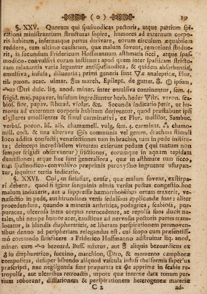 §♦ XXV. Quorum qui fpafmodkas pe&oris* atque partium fpt* rationi miniftrantium ftru&uras fopire, humores ad externum corpo¬ ris habitum, infernasque partes derivare, eorum circulum aequabilem reddere, tam ultimo caularum* quae malum Fovent, remotioni /Indue¬ rit, is fecundum Fridericum Hofimannum afthmatis ficci, atque /pa£ modico-convul/ivi curam inftituet: apud quem inter /pafiicam ftri&u- ram relaxantia varia leguntur antifpafaiodica, & quidem ab/orbentia|, emulfiva, infula, diluentia; primi generis funt analeptic*, Flor* tit pceon. acac* ulmar. §es march* Epilept* de gutter» §. © ipfiun, ^us CD-tri dulc. liq. anod. miner» inter emulfiva continentur, /em, 4. frigit!» maj. papaver» infufum ingrediuntur herb. heder Vfir. veron. fca- biofi flor, papave Rhcead. violar. &c. Secunda indicatio petit, ut hu¬ mores ad externum corporis habitum deriventur, quod pradiabunt ipfi dyjleres emollientes 3c fimul carminativi* ex Flor» mellilot» Sambtic» verbafi pceom iil. alb. chamaemeli* vulga feni.4. carminat. 00 chamo* mill. co&. & una alterave ©is communis vel gemm. drachma ftimufi loco addita confedi; venaefebHones tum in brachio, tum in pede inii i to¬ tae; deinceps incredibilem virtutem ex/enmt pedum (qui tantum non femper frigidi obfervantur) friddones, eorum que in aquam tepidam demiffiones; atque hace funt generaliora , qua: in afthmate tum iicco9 tufii fp a/modico - convul fivo praeprimxs paroxy uno ingruente u fur pati¬ tur, /equitur tertia indicatio. §. XXVI. Cui, ut fatis fiat, eaofe, quae malum fovent, ex iiir pa¬ ri debent, quod fi igitur /anguinis nimia verfns pedtus congeftio hoc malum induxerit, aut a fuppreilis* hsemorrhoidibus ortum traxerit, ve* n^efecflio m pede, aut hirundines venis fedaiibus applicandae /unt1 aliter procedendum, quando a materia arthritica, podagrica, fcabiofa, pur- puracea, ulcero ia intra corpus retrocedente, ac repulfa fiios ducit na¬ tales, ubi nempe hnhior acer,caufticus ad nervoias pecoris partem trans- locatur, is blandis diaphoreticiV, ac liberam peripirationem promoven¬ tibus denuo ad peiipheriam relegandus eft, cui /copo curo prae/entiffi* 106 commodo latisfacere a Friderico Hoffmannc» adftruitur liq. anod» miner. curn *^u bezoard, Buffi mixtus, aut 8 aliquis bczoardicus ex ^io diaphoretico, fuccino, marchion, ®tro, 8t momento camphorae compofitus, defuper bibendo aliquod vafcula infufi t hei formis fiiperus prae/cripri, nee negligenda funt praeparata ex ^e apprime in feabie re* tropulfa, aut ulceribus retroagis, utpote quae interne data tonum par¬ tium icborant* diffiarionem & pcrfpiratioxiem heterogeneae materiae C 2> - ad-