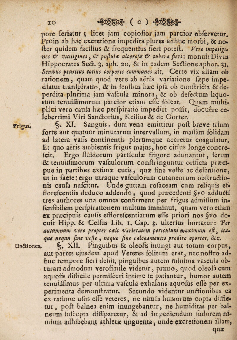 IO Frigus, pore feriatur ; licet jam copiofior jam parcior ebfervetur» Proin ab hac excretione impedita plures adhuc morbi> no* lier quidem facilius & frequentius fieri poteft. Ven mpettgu nes & vitiligines, & puftuU ulcerof® & tubera feri: monuit Divus Hippocrates Sedh 3* aph* 20, & in eadem Senione aphor. 31* Sembus pruritus tonus corporis communes ait» Certe vix aliam ob rationem , quam quod vere ab aeris variatione Ibpe impe¬ diatur tranfpiratio, & in fenibus hatc ipfa ob conftridta & de¬ perdita plurima jam vafcula minora, & ob defe&um liquo¬ rum tenuiffimoruoi parcior etiam efie ibi e at» Quam multi¬ plici vero caufa h^c perfpiratio impediri poffit, docuere ce¬ leberrimi Viri Sanbtorius, Keilius de Gorten §♦ XI. Sanguis, dum vena emittitur poft breve trium forte aut quatuor minutarum intervallum, in 111 a fiam lolidam ad latera vafis continentis plerumque accretus coagulatur» Et quo aeris ambientis frigus majus, hoc citius longe concre- fcit, Ergo fluidorum particulas frigore adunantur, ferum & tenuiffimorum vafdilorum conftringuntur orificia praeci¬ pue in partibus extimas cutis , quae fine vefte ac clefenlione, ut in facie tergo utraque vafculorum cutaneorum obftrudtio- nis caufa nafeitur. Unde guttam ro(aceam cum reliquis ef- florefeentiis deduco addendo, quod procedenti §yo addudti tres authores una omnes confirment per frigus admiflum in« fenfibilem perfpirationem multum imminui, quam vero etiam ex praecipuis caufis efflorefeentiarum effe priori nos §vo do* euit Hipp. & Celfus Lib. i. Gap. 3, ulterius hortator: Ter autumnum vero propter cttdi varietatem periculum maximum efl, i/4- que neqtm fine ve fle, neque fine calceamentis prodire oportet. &c. Un&iones,. §» XII. Pinguibus & oleolis inungi aut totum corpus, aut partes ejusdem apud Veteres fblitum erat, necnoftro ad¬ huc tempore fieri defiit, pinguibus autem minima vascula ob¬ turari admodum verofimile videtur, primo, quod oleofa cum aquofis difficile permifeeri intime fc patiantur, humor autem tenuiffimus per ultima vafcula exhalans aquofus efle per ex¬ perimenta demonftratur. Secundo videntur undtionibus ea ex ratione tifos die veteres, ne nimia humorum copia diffie* tur, poft balnea enim inungebantur, ne humiditas per bal¬ neum fufeepta diffiparetup, & ad impediendum fudorem ni¬ mium adhibebant athleta: unguenta * unde excretionem illam, qua: