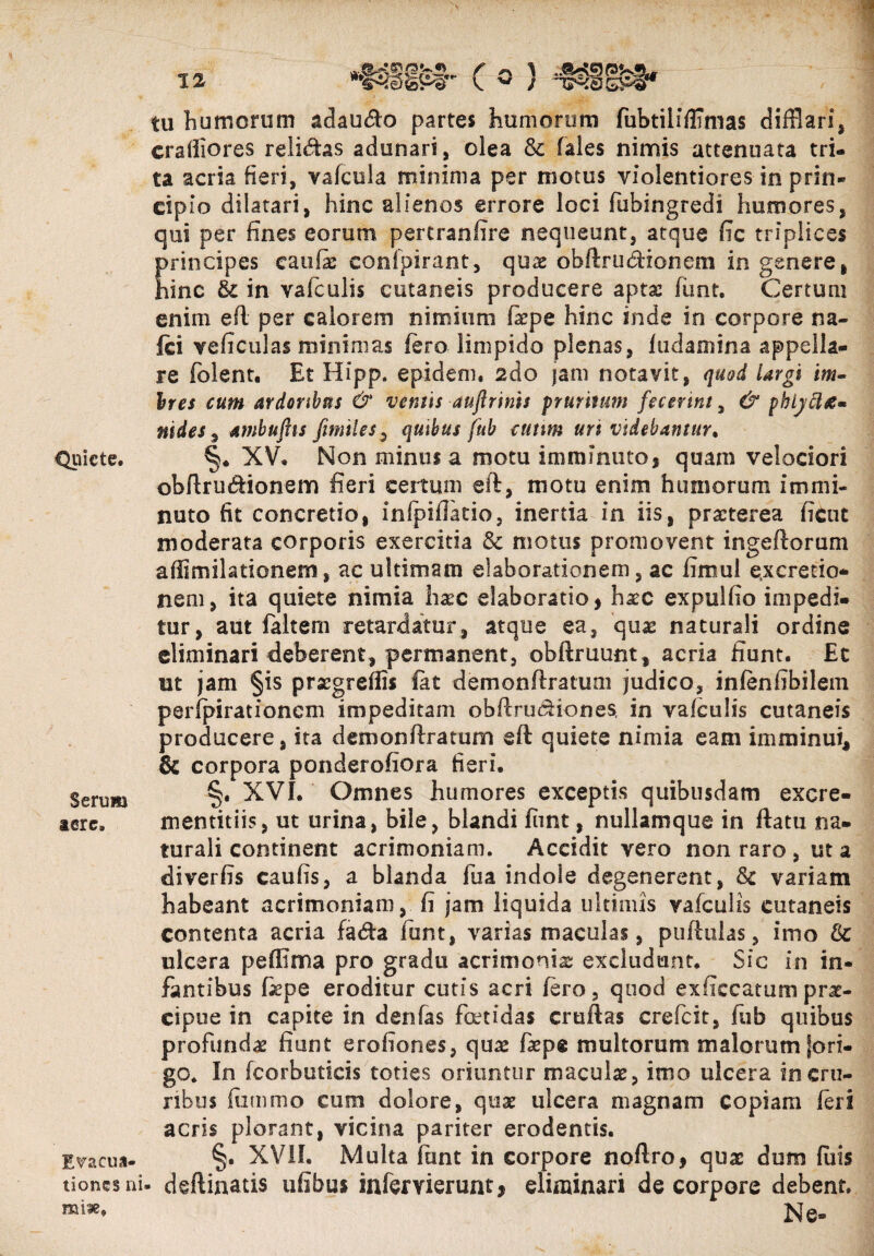 Quiete. Serum tere. Evacua¬ tiones n mine. tu humorum adau$o partes humorum fubtilifHmas difflari, craiiiores relidas adunari, olea & fales nimis attenuata tri¬ ta aeria fieri, vafcula minima per motus violentiores in prin¬ cipio dilatari, hinc alienos errore loci fuhingredi humores, qui per fines eorum pertranfire nequeunt, atque fic triplices principes caufae confpirant, quae obftrudionem in genere, hinc & in vafculis cutaneis producere aptae funt. Certum enim eft per calorem nimium fxpe hinc inde in corpore na- Ici veficulas minimas fero limpido plenas, fudamina appella¬ re (olent. Et Hipp. epidem. zdo jam notavit, quod largi im- Ires cum ardoribus & ventis aujlrims pruritum fecerint, & phlyttie* ni des , ambuftis fimiles, quibus fub cutim urt videbantur, §♦ XV. Non minus a motu imminuto, quam velociori obftru&ionem fieri certum eft, motu enim humorum immi¬ nuto fit concretio, infpiflatio, inertia in iis, praeterea fient moderata corporis exercitia & motus promovent ingeftorum affimilationem, ac ultimam elaborationem, ac fimul excrerio- nem, ita quiete nimia haec elaboratio, haec expulfio impedi¬ tur, aut faltem retardatur, atque ea, quas naturali ordine eliminari deberent, permanent, obftruunt, acria fiunt. Et ut jam §is praegreflis fat demonftratum judico, infenfibilem perfpirationem impeditam obftrudiones, in vafculis cutaneis producere, ita demonftratum eft quiete nimia eam imminui, 8c corpora ponderofiora fieri. §. XVI. Omnes humores exceptis quibusdam excre- mentitiis, ut urina, bile, blandi funt, nullamque in ftatu na¬ turali continent acrimoniam. Accidit vero non raro , ut a diverfis caufis, a blanda fua indole degenerent, & variam habeant acrimoniam, fi jam liquida ultimis vafculis cutaneis contenta acria fada funt, varias maculas, puftulas, imo & ulcera peffima pro gradu acrimonia excludunt. Sic in in¬ fantibus fiepe eroditur cutis acri fero, quod e xficcatum prae¬ cipue in capite in denfas foetidas cruftas crefcit, fub quibus profundae fiunt erofiones, quae faepe multorum malorum fori- go. In fcorbuticis toties oriuntur maculae, imo ulcera in cru¬ ribus fiimmo cum dolore, quae ulcera magnam copiam feri acris plorant, vicina pariter erodentis. §. XVII. Multa funt in corpore noftro, quae dum fiiis i* deftinatis ufibus infervierunt, eliminari de corpore debent. Ne*