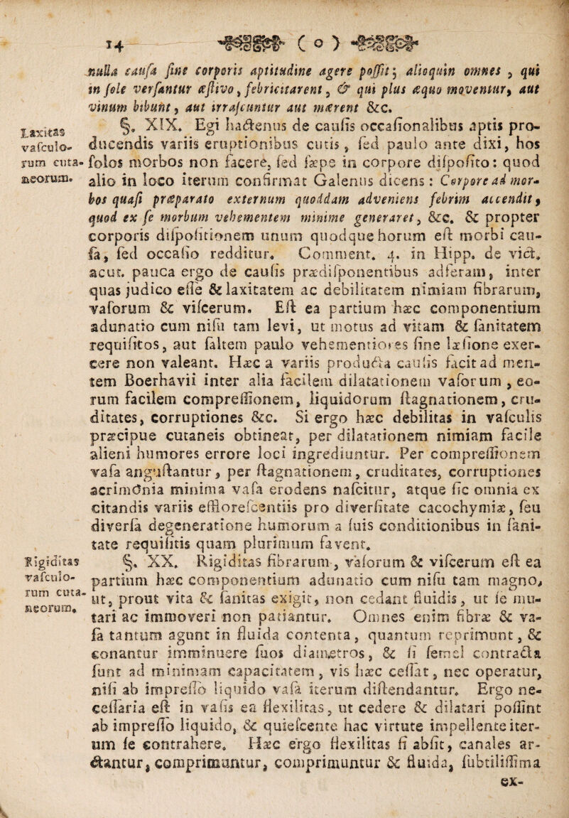 Laxi-tas vafculo- rjm enta» meorum* Rigiditas vafcnlo- rum ctna meorum. *4 'mm* c © > nulla eauft fine corporis aptitudine agere poffit\ alio quin omnes , qui m fele ver fantur xftivo, febricitarent , d4 cj«i plus &quo moventur, vwtff» bibunt 5 4«? irrafcuntur aut maerent &c. §. XIX, Egi ha&enus de caulis occafionalibm aptis pro¬ ducendis variis eruptionibus cutis, fed paulo ante dixi, hos fotos morbos non facere, fed ftepe in corpore djfpofito: quod alio in loco iterum confirmat Galenus dicens: Corpore ad mor¬ bos quafi praeparato externum quoddam adveniens febrim accendit9 quod ex fe morbum vehementem minime generaret, &c. & propter corporis diipohtionem unum quodque horum eft morbi cau- fa, fed occabo redditur* Commem* 4. in Hipp. de viet, ac ut. pauca ergo de cauhs praedifponentibus adieram, inter quas judico die fk laxitatem ac debilitatem nimiam fibrarum, v a forum & vifcerum. Eft ea partium hstc componentium adunatio cum ni fu tam levi, ut motus ad vitam & fanitatem requifitos, aut faltem paulo vehementiores fine laeftone exer¬ cere non valeant. Hase a variis producta caulis facit ad men¬ tem Boerhavii inter alia facilem dilatationem vaforum , eo¬ rum facilem compreffionem, liquidorum flagnationem, cru¬ ditates, corruptiones &c. Si ergo haec debilitas in vafculis praecipue cutaneis obtineat, per dilatationem nimiam facile alieni humores errore loci ingrediuntur. Per compreffionsm vafa anguftantur * per ftagnationem, cruditates, corruptiones acrimOnia minima vafa erodens nafeitur, atque fic omnia ex citandis variis efflorefeentiis pro diverfitate cacochymix, feu diverfa degeneratione humorum a (uis conditionibus in fani- tate requifitis quam plurimum favent. XX* Rigiditas fibrarum-, vaforum & vifcerum eft ea partium hxc componentium adunatio cum nifu tam magno, ’ ut, prout vita &c ianitas exigit, non cedant fluidis, ut fe mu¬ tari ac immoveri non patiantur. Omnes enim fibrae & va¬ fa tantum agunt in fluida contenta, quantum repriment, Sc conantur imminuere fuos diametros, & fi femcl contracla funt ad minimam capacitatem, vis haec ceflat, nec operatur, ni fi ab itnpreflb liquido vafa iterum diflendantar. Ergo ne- ceflaria eft in vafis ea flexilitas, ut cedere & dilatari poffint ab impreflo liquido, & quie icente hac virtute impellente iter¬ um fe contrahere. Hxc ergo flexilitas ii abfit, canales ar¬ eantur* comprimuntur, comprimuntur & fluida* fubtiliflima