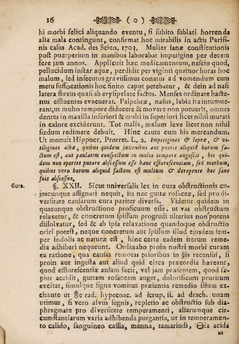 €ura* hi morbi felici aliquando eventu , fi fubito fublati horrenda alia mala contingunt , confirmat hoc mirabilis in adtis Parifi- nis cafiis Acad. des Scien. 1703* Mulier fanas conftitutionis poft puerperium in manibus laborabat impetigine per decem fere jam annos.. Applicuit Ivtc medicamentum* nefeio quod, pellucidum inftar aquas, perdidit perviginti quatuor horas hoc malum, fed in fecutusgr a vidimus conatus ad vomendum cum metu fiiffocationis hoc finito caput petebatur , fk dein ad nafi latera fluxus quali ab eryfipelate factus. Menfes ordinate hadte- nus effluentesevacuerar. Palpebras, nafus, labia icaintumue¬ rant,ut multo tempore diducere & movere non potuerit, omnes dentes in maxilla inferiori & multi in fuperiori licet nihil mutati in calore exciderunt. Toc malis, malum leve licet non nihil foedum redimere debuit* Hinc caute cum his mercandum. Ut monuit Hippocr* Prorret. L* 2. Impetigines & leprae, & vi¬ tiligines albae , qmbus quidem, juvenibus mt pueris aliquid herum fa~ Itum e fi, aut pauUttm confpeclum m multe tempore auge fla , his qui¬ dem ngtiop9.net putare abfcejfim ejfe hanc efflor efcentiam, fed morbum, quibus ver» ktmm aliquid factum efi multum & derepente hoc fane fuit ahfc effit ^ , §* XXIf» Sicut univerfalis lex in cura obftru&ionis cu- * pscunque affigna ri nequit, ita nec guttas rolaces, led prodi- verfltate caularum cura pariter diverfa. Videtur quidem in quacunque obfflmdMone proficuum ede ut vas obftrudtiun relaxetur, & concretum fpiffum progredi ulterius non potens diffotvatur» fed & ab ipfa relaxatione quandoqu-e obftru&io oriri poteft* neque concretum aut fpiffum illud ejusdem fem- per indolis ac naturas efl % hinc certe eadem iterum reme¬ dia adhiberi nequeunt. Ordinabo proin noftri morbi curam ea ratione qua caulas remotas prioribus, in §is reeenfui, fi proin aut ingefta aut aliud quid circa prxcordia haereant * quod efflor efcentix anfani facit, vel jam prae lentem,, quod (i- pius accidit, guttam ro&ceam auget, dolori ficum pruritum excitat* fiinulqiie figna vomicus prasfemta remedio ilium ex* citante, ut §e. rad. hypecoac* ad ferup. ii. ad drach. unam utimur, fi vero alvus fegnis, repletio ac obflnuPno fub dia¬ phragmate pro diverfitate temperamenti, aliarumque cir¬ cum ffantiarum varia adhibenda purgantia, ut in temperamen¬ to calido* fangmxieo eaiia* manna* tamarindi, '©ia. acida ut