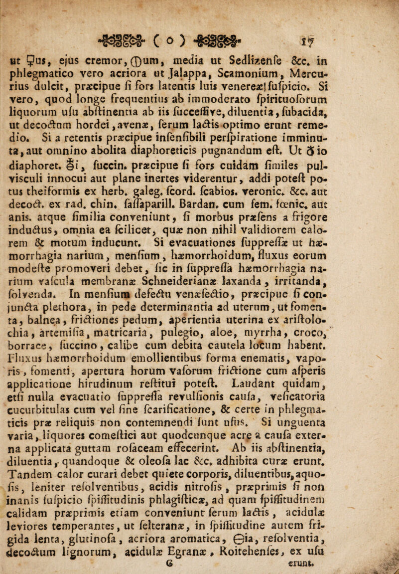 -mm- c o) -mm• *? ut 5u$, ejus cremor, ®um, media ut Sedlizenfe &c. in phlegmatico vero acriora ut Jalappa, Scamonium, Mercu¬ rius dulcit, praecipue fi fors latentis luis venereae! fufpicio. Si vero, quod longe frequentius ab immoderato fpiricuofbrum liquorum ufu abftinentia ab iis fiicceffi ve, diluentia, fubacida, ut deco&nm hordei,avenae, ferum la&is optimo erunt reme¬ dio. Si a retentis praecipue infenfibili perfpiratione imminu¬ ta, aut omnino abolita diaphoreticis pugnandum eft. Ut 5 io diaphoret. §i, fuccin. praecipue fi fors cuidam fimiles pul¬ visculi innocui aut plane inertes viderentur, addi poteft po¬ tus theiformis ex herb. galeg, fcord. fcabios. veronic* &c. aut decori. ex rad. chin. fafTaparill. Bardam cum fem. fcenic* aut anis, atque fimilia conveniunt, fi morbus praeiens a frigore indurius, omnia ea fcilicet, quae non nihil validiorem calo¬ rem & motum inducunt. Si evacuationes fuppreffie ut hae¬ morrhagia narium, menfium, hasmorrhoidum, fluxus eorum modefte promoveri debet, lic in fiippreffa haemorrhagia na¬ rium vafcufa membranae Schneiderianae laxanda , irritanda, lolvenda. In menfium defectu venaeleriio, praecipue ficon- junria plethora, in pede determinantia ad uterum, ut fomen¬ ta, balnea, frictiones pedum, aperientia uterina ex ariftolo- chia, artemifia, matricaria, pulegio, aloe, myrrha, croco, borrace, fuccino, calibe cum debita cautela lotum habent. Fluxus haemorrhoidum emollientibus forma enematis, vapo¬ ris , fomenti, apertura horum vaforum fririione cum afperis applicatione hirudinum reftitui poteft. Laudant quidam, etfi nulla evacuatio fupprefta revulfionis caufa, veheatoria cucurbitulas cum vel fine fcarificatione, certe in phlegma¬ ticis prae reliquis non contemnendi lunt ufrrs* Si unguenta varia, liquores comeftici aut quodcunque acre a cauia exter¬ na applicata guttam rolaceam effecerint. Ab iis abftinentia, diluentia,- quandoque & oleofa lac adhibita curse erunt* Tandem calor curari debet quiete corporis, diluentibus,aquo- fis, leniter refolventibus, acidis nitrofis , praeprimis fi non inanis fufpicio fpiffitudinis phlagifticae, ad quam fpiflitudinem calidam praeprimis etiam conveniunt ferum lariis , acidulae leviores temperantes, ut felteranas, in Ipiflitudine autem fri¬ gida lenta, glutinofa, acriora aromatica, ©ia, refolventia, decorum lignorum, acidula? Egranac ♦ Roitehenles* ex ufu G erunt.