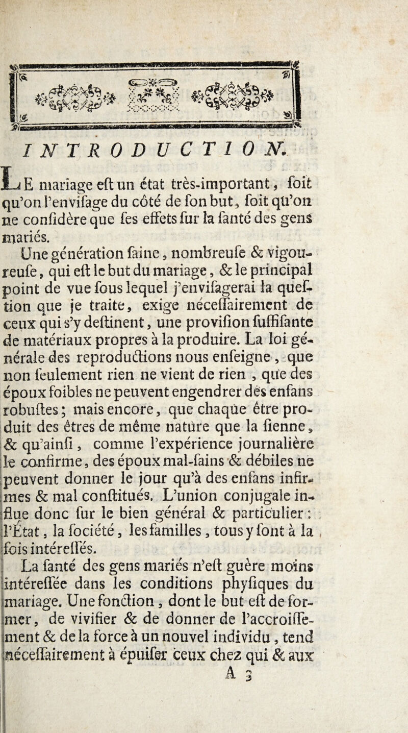 .1 « ***&%/&** /Æ... B- * J& i» x^s’ap* INTRODUCTION. L E mariage eft un état très-important, foit qu’on Penviiàge du côté de fonbut, foit qü’on. ne confidère que fes effets fur h fanté des gens mariés. Une génération faine, nombreufe & vigou- reufe, qui eft le but du mariage, & le principal point de vue fous lequel j’euvifàgerai la queC- tion que je traite, exige néceffairemcnt de ceux qui s’y deftinent, une provifion fuffifantc de matériaux propres à la produire. La loi gé¬ nérale des reproductions nous enfeigne, que non feulement rien ne vient de rien , que des époux foibles ne peuvent engendrer dés enfans robuftes ; mais encore, que chaque être pro¬ duit des êtres de même nature que la Tienne, & qu’ainfi, comme l’expérience journalière le confirme, des époux mal-fains & débiles ne peuvent donner le jour qu’à des enfans infir¬ mes & mal conftitués. L’union conjugale in¬ clue donc fur le bien général & particulier : l’État, la fociété, les familles, tous y font à la , fois intéreffés. La fanté des gens mariés n’eft guère moins Intéreffée dans les conditions phyfiques du imariage. Une fonction, dont le but eft de for¬ mer , de vivifier & de donner de Paccroiffe- îinent & de la force à un nouvel individu, tend néceffairement à épuifer ceux chez qui & aux ! A J