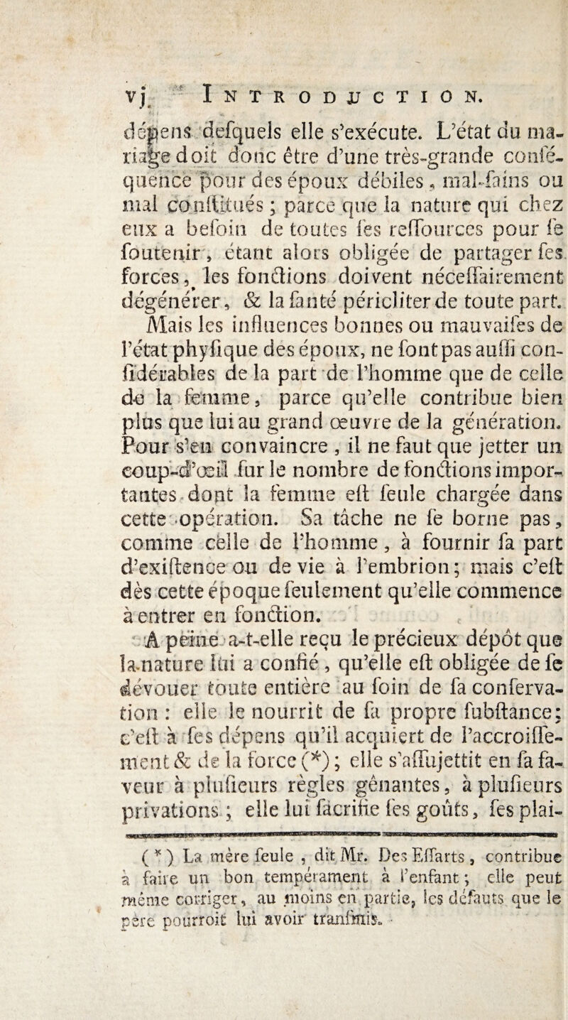 • ? ■*» * f> démens defqueis elle s’exécute. L’état du ma¬ riage doit donc être d’une très-grande conle- quencë pour des époux débiles , raaLfams ou mal conftjtués; parce que la nature qui chez eux a befoin de toutes lés reflburces pour le foutenir, étant alors obligée de partager fes forces, les fondions doivent néce liai renient dégénérer, & la là n té péricliter de toute part. Mais les influences bonnes ou mauvaifes de l’état phylique des époux, ne font pas aufli con- fidérables de la part de l’homme que de celle d-e la femme, parce qu’elle contribue bien plus que lui au grand œuvre de la génération. Pour s’en convaincre , il ne faut que jetter un coup-d’œi-l fur le nombre de fondions impor¬ tantes dont la femme elt feule chargée dans cette opération. Sa tâche ne fe borne pas, comme celle de l’homme, à fournir fa part d’exiftence ou de vie à l’embrion; mais c’eft dès cette époque feulement qu’elle commence à entrer en fondion. A peine a-t-elle reçu le précieux dépôt que la-nature lui a confié, qu’elle eft obligée de fe dévouer toute entière au foin de fa conferva- tion : elle le nourrit de fa propre fubftance: e’ell à fes dépens qu’il acquiert de l’accroifie¬ nte nt & de la force (*) ; elle s’affujettit en fa fa¬ veur à pîufieurs règles gênantes, àplufieurs privations.; elle lut facrifie fes goûts, fes plai- .-iiijLJiLüiiJiüHiijJ-iLiij ii mnin ' — WÊÊmmmÊÊmmÊammmmmmm—~TnrrïïT-Tan...pi■ m mi■ t ( * ) La mère feule , dit Mr. Des Effarts , contribue a faire un bon tempérament à f enfant ; elle peut même corriger, au moins en partie, les défauts que le père pourroit lui avoir tranfmis, •