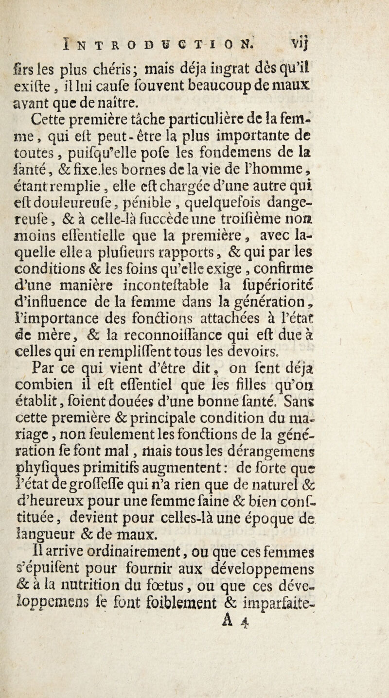 Introduction. vîj Srs les plus chéris ; mais déjà ingrat dès qu’il exifte, il lui caufe fouvent beaucoup de maux avant que de naître. Cette première tâche particulière de la fem¬ me, qui eit peut-être la plus importante de toutes, puifqu’elle pofe les fondemens de la fanté, & fixe.les bornes de la vie de l’homme, étant remplie, elle eft chargée d’une autre qui eft douleureufe, pénible, quelquefois dange- reufe, & à celle-là fuccède une troifième non moins elTentielle que la première, avec la¬ quelle elle a plufieurs rapports, & qui par les conditions & les foins qu’elle exige, confirme d’une manière inconteftahîe la fupériorité d’influence de la femme dans la génération » l’importance des fondions attachées à l’état de mère, & la reconnoiiïànce qui eft due à celles qui en remplirent tous les devoirs. Par ce qui vient d’être dit» on fent déjà combien il eft eüentiel que les filles qu’on établit, foient douées d’une bonne fanté. Sans cette première & principale condition du ma¬ riage , non feulement les fondions de la géné¬ ration fe font mal, mais tous les dérangemens phyfiques primitifs augmentent : de forte que l’état de grofteffe qui n’a rien que de naturel & d’heureux pour une femme faine & bien conf- tituée, devient pour celles-là une époque de langueur & de maux. Il arrive ordinairement, ou que ces femmes s'épuilènt pour fournir aux développemens êc à la nutrition du foetus, ou que ces déve- loppemens fe font foiblement & imparfaite-