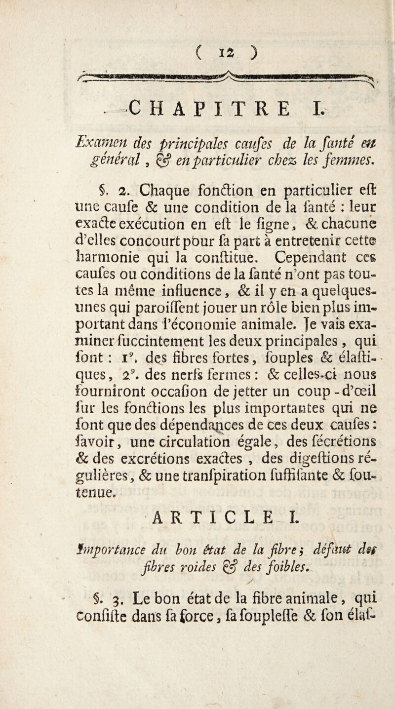 ( ü ) CHAPITRE I. Examen des principales caufes de la fanté en général, & en particulier chez les femmes. §. 2. Chaque fondion en particulier eft une caufe & une condition de la l’an té : leur exadc exécution en eft: le ligne, & chacune d’elles concourt pour fa part à entretenir cette harmonie qui la conftitue. Cependant ces caufes ou conditions de la fanté n’ont pas tou¬ tes la même influence, & il y en a quelques- unes qui paroiflfent jouer un rôle bien plus im¬ portant dans l’économie animale. Je vais exa¬ miner fuccintement les deux principales, qui font : i’. des fibres fortes, fouples & élafti- ques, 29. des nerfs fermes : & celles-ci nous fourniront occafion dejetter un coup-d’œil fur les fondions les plus importantes qui ne font que des dépendances de ces deux caufes : favoir, une circulation égale, des fécrétions & des excrétions exactes , des digeftions ré¬ gulières, & unetranfpiration fuffifante & fou- tenue. ARTICLE I. Importance du hou état de la fibres défaut def fibres roides des faibles. y §. 3. Le bon état de la fibre animale, qui confifte dans fa force s fa foupleffe & fon élaf-