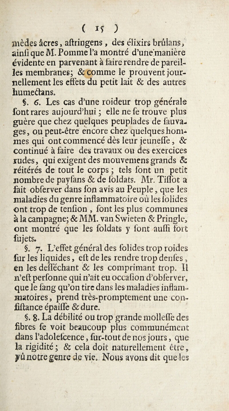 mèdes âcres, aftringens, des élixirs brulans> ainli que M. Pomme l’a montré d’une'manière évidente en parvenant à taire rendre de pareil¬ les membranes; & comme le prouvent jour¬ nellement les effets du petit lait & des autres humeétans, §, 6. Les cas d’une roideur trop générale font rares aujourd’hui ; elle ne fe trouve plus guère que chez quelques peuplades de fauva- ges, ou peut-être encore chez quelques hom¬ mes qui ont commencé dès leur jeuneffe, & continué à faire des travaux ou des exercices rudes, qui exigent des mouvemens grands & réitérés de tout le corps ; tels font un petit nombre de payfans & de loldats. Mr. Tiffot a fait obferver dans fon avis au Peuple, que les maladies du genre inflammatoire où leslolides ont trop de tenfion , font les plus communes à la campagne; & MM. van Swieten & Pringle, ont montré que les foldats y font auffi fort fujets. §. 7. L’effet général des foîides trop roides fur les liquides, elt de les rendre trop denfes, en les deîîêchant & les comprimant trop. Il n’eft perfonne qui n’ait eu occaflon d’obferver, que le fang qu’on tire dans les maladies inflam¬ matoires, prend très-promptement une con- jflftance épaiffe & dure. §. g. La débilité ou trop grande molleffe des fibres fe voit beaucoup plus communément dans l’adolefcence, fur-tout de nos jours, que la rigidité ; & cela doit naturellement être, yû notre genre de vie. Nous ayons dit que les