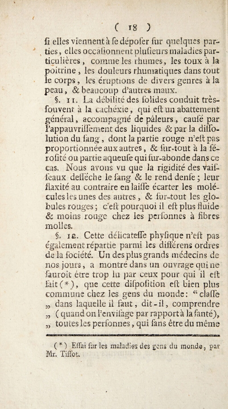 fi elles viennent à fe dépofer fur quelques par¬ ties, elles occafionnent plufieurs maladies par¬ ticulières , comme les rhumes, les toux à la poitrine, les douleurs rhumatiques dans tout le corps, les éruptions de divers genres à la peau, & beaucoup d’autres maux. §. ï r. La débilité des bolides conduit très- fouvent à la cachexie, qui eft un abattement général, accompagné de pâleurs, caufé par rappauvrilfement des liquides & par la diiFo- lution du lang, dont la partie rouge n’elt pas proportionnée aux autres, & fur-tout à la fé- rofité ou partie aqueufe qui iur-abonde dans ce cas. Nous avons vu que la rigidité des vail- féaux deiîeche le fang & le rend denfe ; leur fiaxité au contraire en lailfe écarter les molé¬ cules les unes des autres, & fur-tout les glo¬ bules rouges ; c'elt pourquoi il eft plus fluide & moins rouge chez les pcrfonnes à fibres molles. §. iê. Cette déiicateffe phyfique n’eft pas également répartie parmi les diftërens ordres de la fociété. Un des plus grands médecins de nos jours, a montré dans un ouvrage quiiie fauroit être trop lu par ceux pour qui il eft fait (*), que cette difpofîtion eft bien plus commune chez les gens du monde: “ cl a lie „ dans laquelle il faut, dit-il, comprendre „ ( quand on l’cnvilâge par rapport à la fanté), 3, toutes les perfennes, qui fans être du même ( * ) Ellai fur les maladies des gens du monde, par Mr. Tiffot,