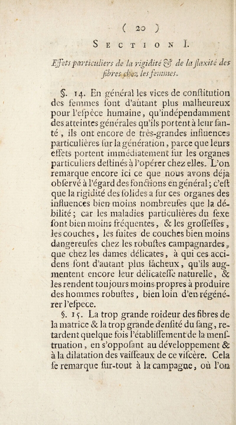 s ( 20 j Section I. Effets particuliers de la rigidité Qfi de lu jïaxité des fibres chez les femmes. §. t 4. En général les vices de conftitution des femmes font d’aütant plus malheureux pour i’efpèce humaine, qu’indépendamment des atteintes générales qu’ils portent à leur fan- té , ils ont encore de très-grandes influences particulières fur la génération, parce que leurs effets portent immédiatement fur les organes particuliers deitinés à l’opérer chez elles. L’on remarque encore ici ce que nous avons déjà obfervé à l’égard des fondions en général ; c’eft que la rigidité des folides a fur ces organes des influences bien moins nombreufes que la dé¬ bilité ; car les maladies particulières du fexe font bien moins fréquentes , & les groffeffes , les couches, les fuites de couches bien moins dangereufes chez les robuftes campagnardes * que chez les dames délicates, à qui ces acci- dens font d’autant plus fâcheux, qu’ils aug¬ mentent encore leur délicateffè naturelle, & les rendent toujours moins propres à produire des hommes robufles, bien loin d’en régéné¬ rer 1 ’efpece. §. 1 La trop grande raideur des fibres de la matrice & la trop grande denfité du fang, re¬ tardent quelque fois l’établilfement de la menf- truation, en s’oppofant au développement 8c à la dilatation des vailfeaux de ce vifcère. Cela fe remarque fur-tout à la campagne, où l’on