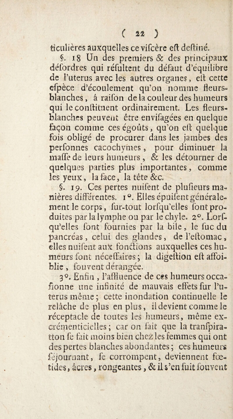 ticulières auxquelles ce vifcère efl deftiné. §. 18 Un des premiers & des principaux défordres qui réfultent du défaut d’équilibre de l’uterus avec les autres organes » eit cette efpèce d’écoulement qu’on nomme fleurs- blanches , â raifon de la couleur des humeurs qui le conftitaent ordinairement. Les fleurs- blanches peuvent être envifagées en quelque façon comme ces égoûts, qu’on efl quelque fois obligé de procurer dans les jambes des perfonnes cacochymes, pour diminuer la maffede leurs humeurs, & les détourner de quelques parties plus importantes, comme les yeux, la face, la tête &c. §. 19. Ces pertes nuifënt de plufieurs ma¬ nières différentes. 1 Elles épuifentgénérale¬ ment le corps, fur-tout lorfqu'elles font pro¬ duites par la lymphe ou par le chyle. 20. Lorf- qu’elles font fournies par la bile, le lue du pancréas, celui des glandes, de l’eftomac, elles nuifent aux fondions auxquelles ces hu¬ meurs font néceflaires ; la digeition eft affoi- blie , fou vent dérangée. 3®. Enfin , l’affluence de ces humeurs occa¬ sionne une infinité de mauvais effets fur l’u¬ terus même ; cette inondation continuelle le relâche de plus en plus, il devient comme le réceptacle de toutes les humeurs, même ex- crénienticielles ; car on fait que la tranfpira- tton fe lait moins bien chez les femmes qui ont des pertes blanches abondantes ; ces humeurs fejournant, fe corrompent, deviennent fœ- tides, âcres, rongeantes, & il s’en fuit fou vent
