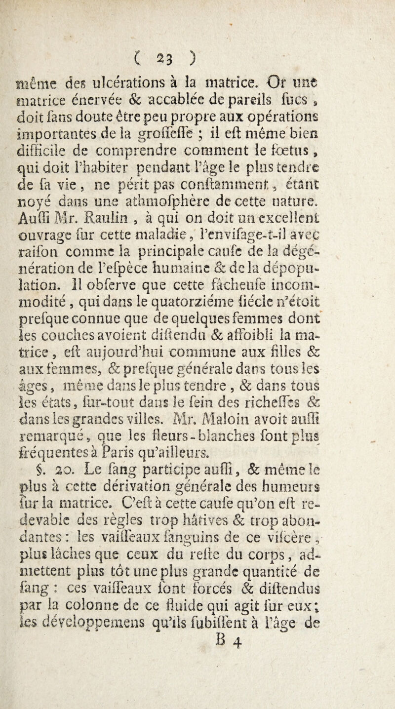 même des ulcérations à la matrice. Or une matrice énervée & accablée de pareils lues , doit fans doute être peu propre aux opérations importantes de la grofifefl'e ; il eft même bien difficile de comprendre comment le foetus » qui doit l’habiter pendant l’âge le plus tendre de fa vie , ne périt pas conftamment, étant noyé dans une athmofphère de cette nature. Audi Mr. Raulin , à qui on doit un excellent ouvrage fur cette maladie, Penvifage-t-il avec raifon comme la principale caufc de la dégé¬ nération de l’efpèce humaine & delà dépopu¬ lation. 11 obferve que cette fâcheufe incom¬ modité , qui dans le quatorzième fiécle n’étoit prefque connue que de quelques femmes dont les couches avoient difîendu & affoibli la ma¬ trice , eft aujourd’hui commune aux hiles & aux femmes, & prefque générale dans tous les âges, même dans le plus tendre , & dans tous les états, far-tout dans le fein des richeffès & dans les grandes villes. Mr. Maloin avoit auffi remarqué, que les fleurs - blanches font plus fréquentes à Paris qu’ailleurs. §. zo. Le fang participe auffi, & même le plus à cette dérivation générale des humeurs fur la matrice. C’eft à cette caufe qu’on eft re¬ devable des règles trop hâtives & trop abon¬ dantes : les vaiiFeauxfanguinr.de ce vilcère , A O plus lâcues que ceux du relie du corps, ad¬ mettent plus tôt une plus grande quantité de fang : ces vaiiFeaux font forcés & diftendus par la colonne de ce fluide qui agit fur eux; les dévclqppemens qu’ils fubiflènt à l’âge de