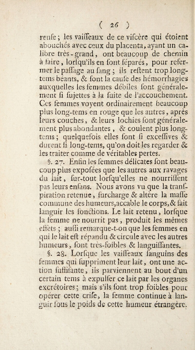 ( 25 ) renie ; les vaiffeaux de ce vifcère qui étoient abouchés avec ceux du placenta, ayant un ca¬ libre très-grand, ont beaucoup de chemin à taire, loriqu’ils en font féparés, pour refer¬ mer le pa(Tage au fang ; ils relient trop long- tems béants, & font la eau le des hémorrhagies auxquelles les femmes débiles font générale¬ ment Il fujettes à ia fuite de l’accouchement. Ces femmes voyent ordinairement beaucoup plus long-te ms en rouge que les autres, après leurs couches, & leurs lochies font générale¬ ment plus abondantes , & coulent plus long- te ms ; quelquefois elles font fi exceflives & durent il long-tems, qu’on doit les regarder oc les traiter comme de véritables pertes. §. 27. Enfin les femmes délicates font beau¬ coup plus expofées que les autres aux ravages du lait, fur-tout lorfqu’elles ne nourrillènt pas leurs enfaos. Nous avons vu que la tranf- piration retenue » furcharge & altère la maffe commune des humeurs,accable le corps,& fait languir les fonctions. Le lait retenu, lorlque la femme ne nourrit pas, produit les mêmes effets ; auffi remarque-t-on que les femmes en qui le lait eft répandu & circule avec les autres humeurs, font très-foibles & langui (Fan tes. §. 2g. Lorfque les vaiffeaux fanguins des femmes qui fuppriinent leur lait, ont une ac¬ tion fuffifante, iis parviennent au bout d’un certain tems à expuîlèr ce lait par les organes excrétoires; mais s’ils font trop foibles pour opérer cette crife, la femme continue à lan¬ guir fous le poids de cette humeur étrangère.