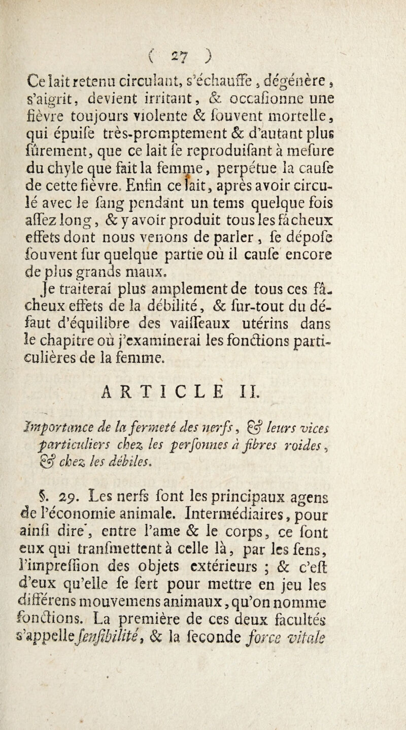 Ce lait retenu circulant, s’échauffe, dégénère, s’aigrit, devient irritant, & occafionne une fièvre toujours violente & fouvent, mortelle, qui épuife très-prcmptement & d’autant plus fûrement, que ce lait fe reproduifant à mefure du chyle que fait la femme, perpétue la caufe de cette fièvre. Enfin ce lait, après avoir circu¬ lé avec le fang pendant un teins quelque fois affezlong, & y avoir produit tous les fâcheux effets dont nous venons de parler , fe dépofe fouvent fur quelque partie où il caufe encore de plus grands maux. Je traiterai plus amplement de tous ces fâ¬ cheux effets de la débilité, & fur-tout du dé¬ faut d’équilibre des vaiffeaux utérins dans le chapitre où j’examinerai les fondions parti¬ culières de la femme. ARTICLE IL Importance de la fermeté des nerfs, & leurs vices particuliers chez les perfonnes à fibres roides, §»? chez les débiles, §. 29. Les nerfs font les principaux agens de l’économie animale. Intermédiaires, pour ainfi dire', entre l’ame & le corps, ce font eux qui tranfmettent à celle là, par les fens, î’impreffion des objets extérieurs ; & c’eft d’eux qu’elle fe fert pour mettre en jeu les différens mouvemens animaux, qu’on nomme fondions. La première de ces deux facultés s’appelleJenJïbilité, & la fécondé force vitale