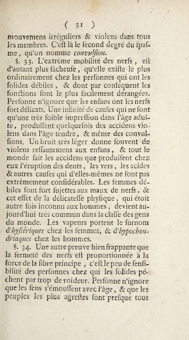 mouveniens irréguliers & violées dans tous les membres. 'C’eft ià ie fécond degré du lpai¬ me, qu’on nomme çonvulfion. §. 33. L’extrême mobilité des nerfs, eft d’autant plus iàcheufe, qu’elle exifte le plus ordinairement chez les perfonnes qui ont les folides débiles, & dont par coniéquent les fondions font le plus facilement dérangées. Perfonne n’ignore que les enfans ont les nerfs fort délicats. Une infinité de caufes qui ne font qu’une très foible impreffion dans l’âge adul¬ te , produîfent quelquefois des accidens vio- lens dans l’âge tendre, & même des convul- fions. Un bruit très léger donne fonvent de violens reflfautemens aux enfans, & tout le monde fait les accidens que produîfent chez eux l’éruption des dents, les vers, les acides & autres caufes qui d’elles-mêmes ne font pas extrêmement confidérables. Les femmes dé¬ biles font fort fujettesaux maux de nerfs, & cet effet de la délicateffe phylique, qui étoit autre fois inconnu aux hommes, devient au¬ jourd'hui très commun clans la cl a fie des gens du monde. Les vapeurs portent le furnorn à’hyfiériques chez les femmes, & Ühypocon¬ driaques chez les hommes. §. 34. Une autre preuve bien frappante que la fermeté des nerfs elt proportionnée à la force de la fibre principe , c’eft le peu de fenfi- biiité des perfonnes chez qui les folides pè¬ chent par trop de roideur. Perfonne n’ignore que les feus s’émoulTent avec l’âge, & que les peuples les plus agreftes font prefque tous